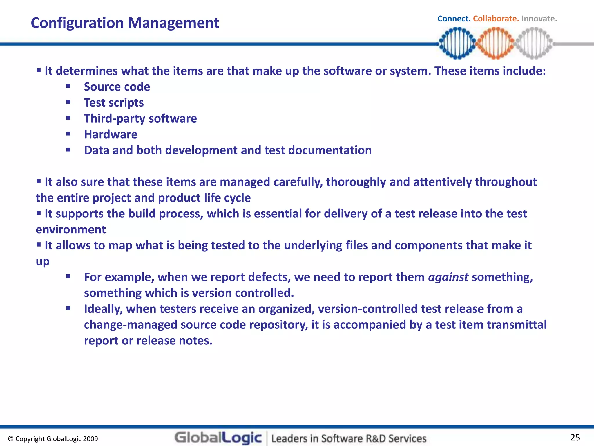 © Copyright GlobalLogic 2009 25
Connect. Collaborate. Innovate.
Configuration Management
 It determines what the items are that make up the software or system. These items include:
 Source code
 Test scripts
 Third-party software
 Hardware
 Data and both development and test documentation
 It also sure that these items are managed carefully, thoroughly and attentively throughout
the entire project and product life cycle
 It supports the build process, which is essential for delivery of a test release into the test
environment
 It allows to map what is being tested to the underlying files and components that make it
up
 For example, when we report defects, we need to report them against something,
something which is version controlled.
 Ideally, when testers receive an organized, version-controlled test release from a
change-managed source code repository, it is accompanied by a test item transmittal
report or release notes.
 