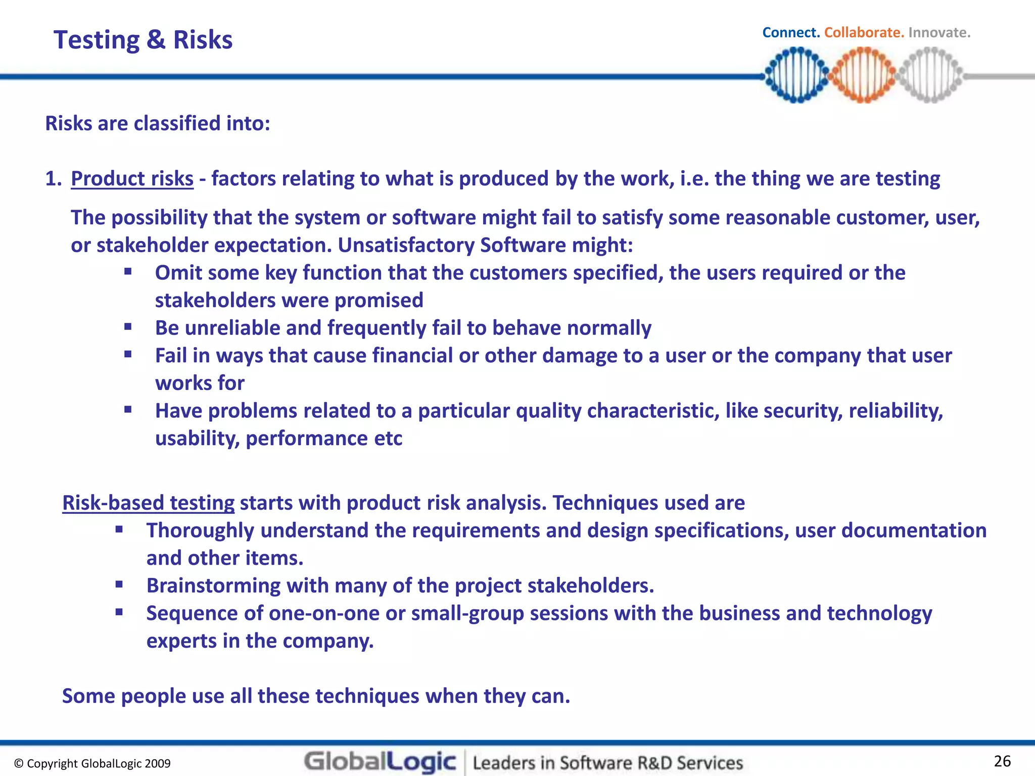 © Copyright GlobalLogic 2009 26
Connect. Collaborate. Innovate.
Testing & Risks
Risks are classified into:
1. Product risks - factors relating to what is produced by the work, i.e. the thing we are testing
The possibility that the system or software might fail to satisfy some reasonable customer, user,
or stakeholder expectation. Unsatisfactory Software might:
 Omit some key function that the customers specified, the users required or the
stakeholders were promised
 Be unreliable and frequently fail to behave normally
 Fail in ways that cause financial or other damage to a user or the company that user
works for
 Have problems related to a particular quality characteristic, like security, reliability,
usability, performance etc
Risk-based testing starts with product risk analysis. Techniques used are
 Thoroughly understand the requirements and design specifications, user documentation
and other items.
 Brainstorming with many of the project stakeholders.
 Sequence of one-on-one or small-group sessions with the business and technology
experts in the company.
Some people use all these techniques when they can.
 