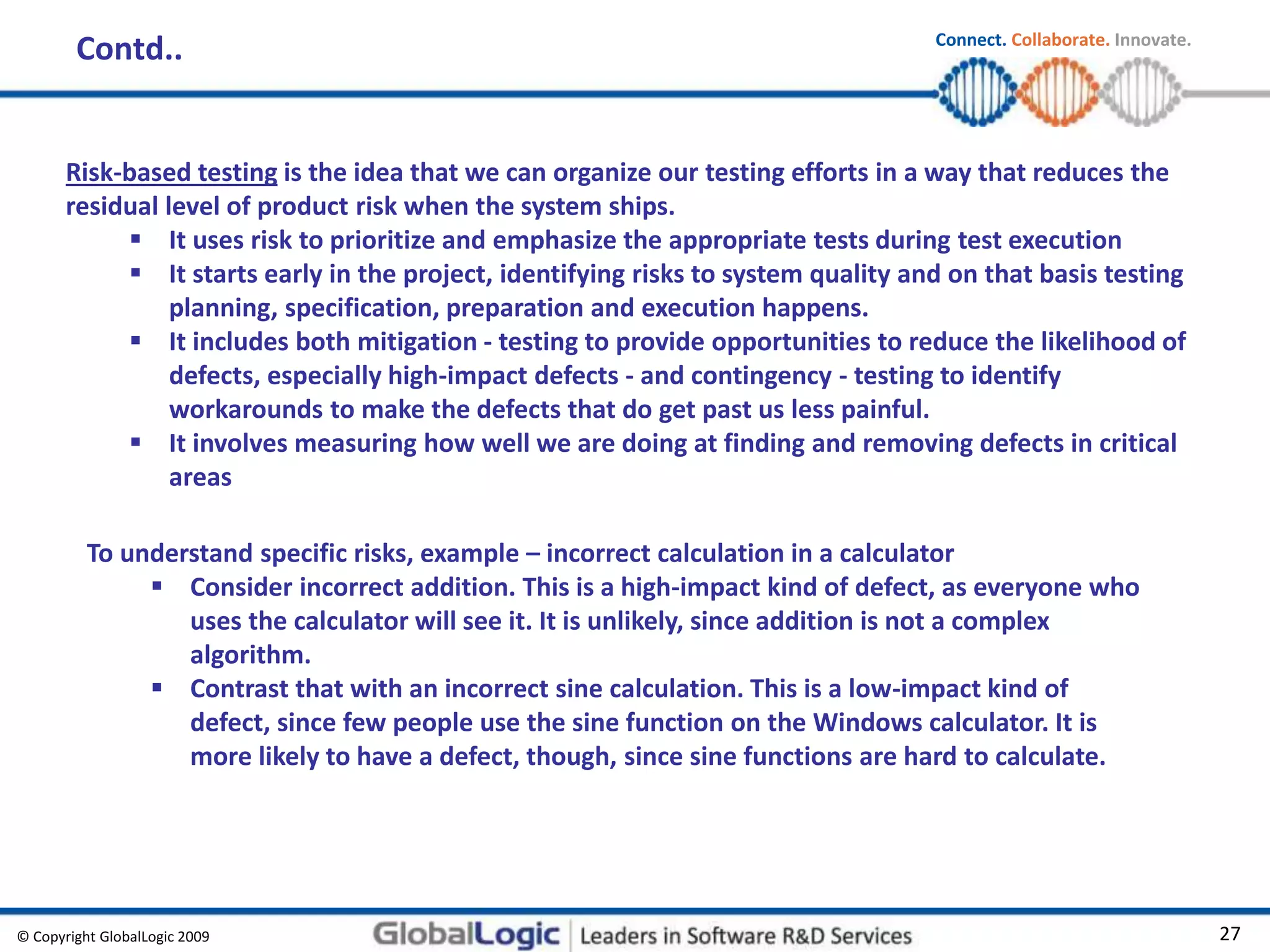 © Copyright GlobalLogic 2009 27
Connect. Collaborate. Innovate.
Contd..
Risk-based testing is the idea that we can organize our testing efforts in a way that reduces the
residual level of product risk when the system ships.
 It uses risk to prioritize and emphasize the appropriate tests during test execution
 It starts early in the project, identifying risks to system quality and on that basis testing
planning, specification, preparation and execution happens.
 It includes both mitigation - testing to provide opportunities to reduce the likelihood of
defects, especially high-impact defects - and contingency - testing to identify
workarounds to make the defects that do get past us less painful.
 It involves measuring how well we are doing at finding and removing defects in critical
areas
To understand specific risks, example – incorrect calculation in a calculator
 Consider incorrect addition. This is a high-impact kind of defect, as everyone who
uses the calculator will see it. It is unlikely, since addition is not a complex
algorithm.
 Contrast that with an incorrect sine calculation. This is a low-impact kind of
defect, since few people use the sine function on the Windows calculator. It is
more likely to have a defect, though, since sine functions are hard to calculate.
 