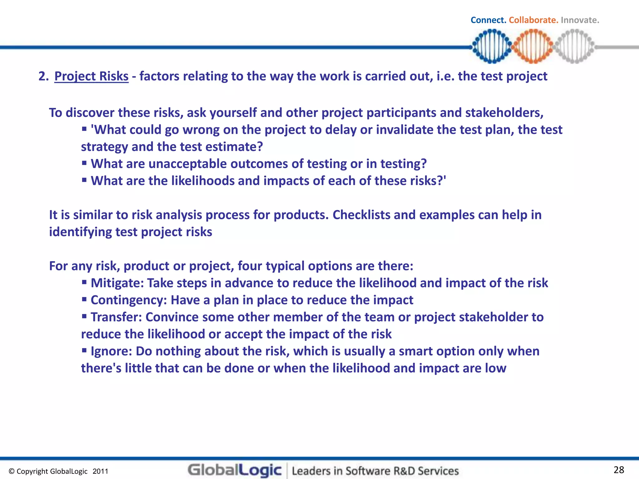 © Copyright GlobalLogic 2009 28
Connect. Collaborate. Innovate.
2011
To discover these risks, ask yourself and other project participants and stakeholders,
 'What could go wrong on the project to delay or invalidate the test plan, the test
strategy and the test estimate?
 What are unacceptable outcomes of testing or in testing?
 What are the likelihoods and impacts of each of these risks?'
It is similar to risk analysis process for products. Checklists and examples can help in
identifying test project risks
For any risk, product or project, four typical options are there:
 Mitigate: Take steps in advance to reduce the likelihood and impact of the risk
 Contingency: Have a plan in place to reduce the impact
 Transfer: Convince some other member of the team or project stakeholder to
reduce the likelihood or accept the impact of the risk
 Ignore: Do nothing about the risk, which is usually a smart option only when
there's little that can be done or when the likelihood and impact are low
2. Project Risks - factors relating to the way the work is carried out, i.e. the test project
 