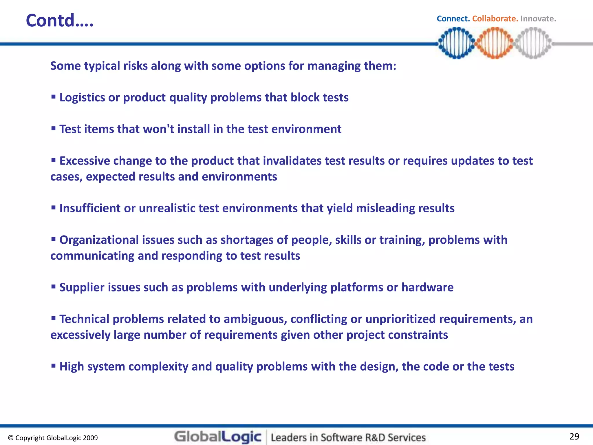 © Copyright GlobalLogic 2009 29
Connect. Collaborate. Innovate.
Contd….
Some typical risks along with some options for managing them:
 Logistics or product quality problems that block tests
 Test items that won't install in the test environment
 Excessive change to the product that invalidates test results or requires updates to test
cases, expected results and environments
 Insufficient or unrealistic test environments that yield misleading results
 Organizational issues such as shortages of people, skills or training, problems with
communicating and responding to test results
 Supplier issues such as problems with underlying platforms or hardware
 Technical problems related to ambiguous, conflicting or unprioritized requirements, an
excessively large number of requirements given other project constraints
 High system complexity and quality problems with the design, the code or the tests
 