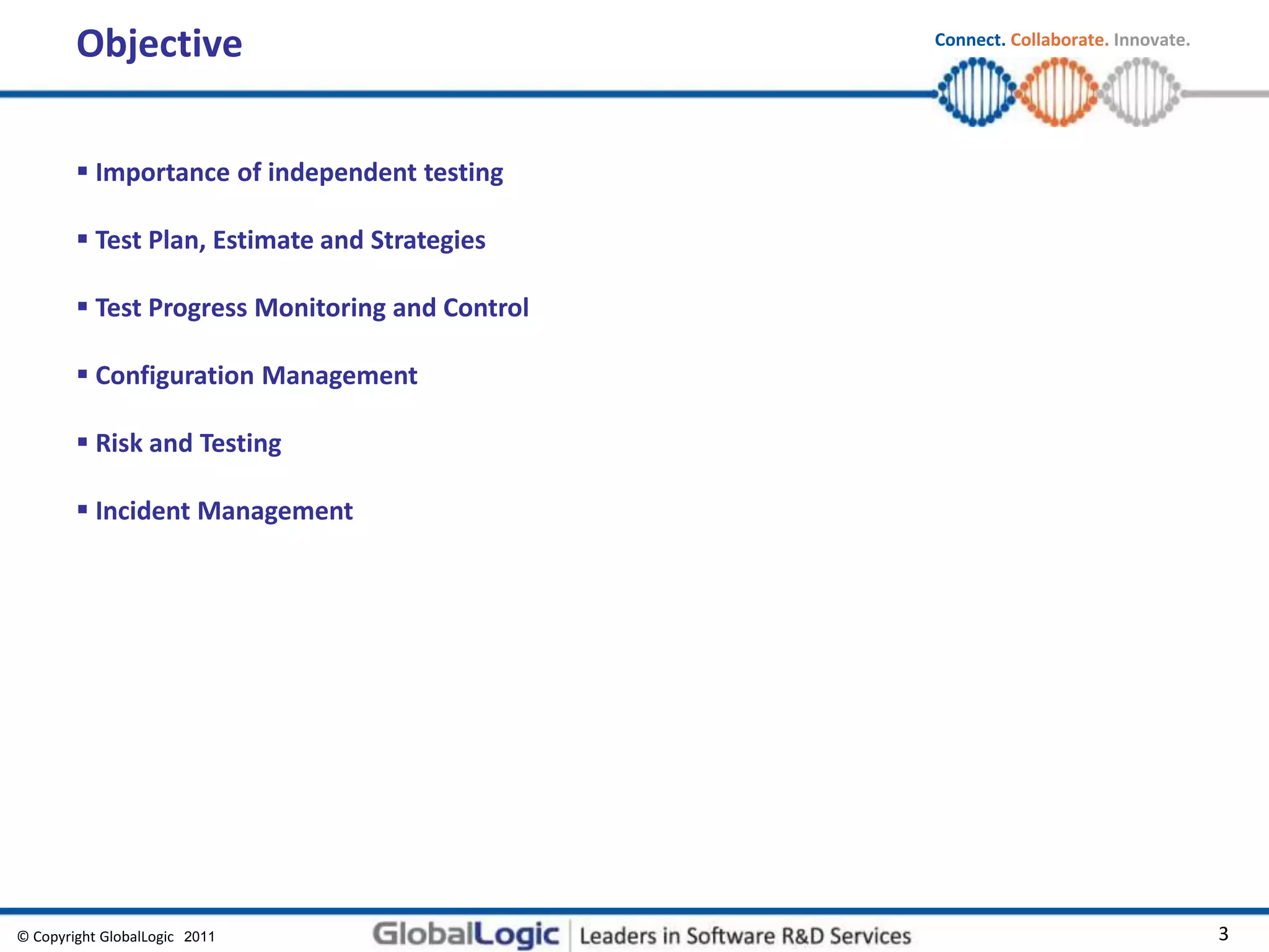 © Copyright GlobalLogic 2009 3
Connect. Collaborate. Innovate.
2011
Objective
 Importance of independent testing
 Test Plan, Estimate and Strategies
 Test Progress Monitoring and Control
 Configuration Management
 Risk and Testing
 Incident Management
 