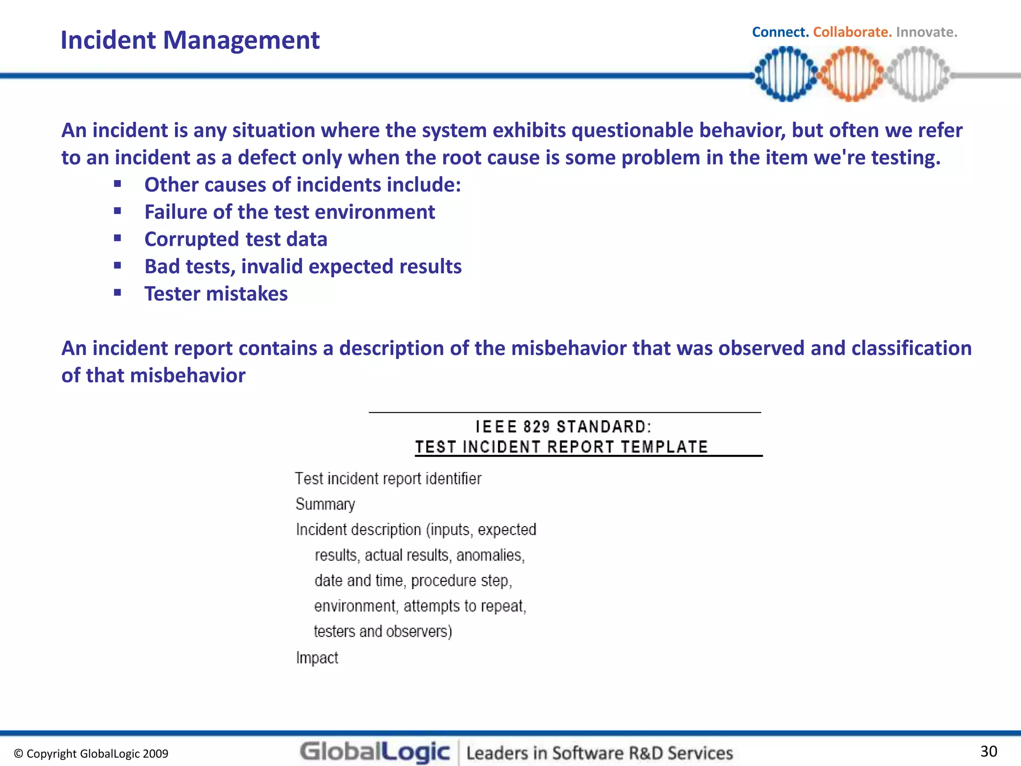 © Copyright GlobalLogic 2009 30
Connect. Collaborate. Innovate.
Incident Management
An incident is any situation where the system exhibits questionable behavior, but often we refer
to an incident as a defect only when the root cause is some problem in the item we're testing.
 Other causes of incidents include:
 Failure of the test environment
 Corrupted test data
 Bad tests, invalid expected results
 Tester mistakes
An incident report contains a description of the misbehavior that was observed and classification
of that misbehavior
 