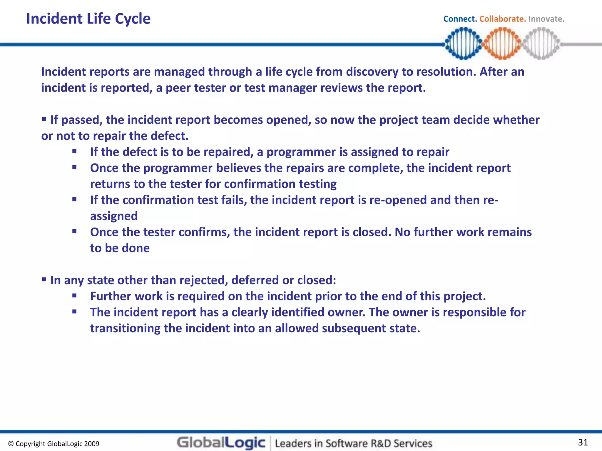 © Copyright GlobalLogic 2009 31
Connect. Collaborate. Innovate.
Incident reports are managed through a life cycle from discovery to resolution. After an
incident is reported, a peer tester or test manager reviews the report.
 If passed, the incident report becomes opened, so now the project team decide whether
or not to repair the defect.
 If the defect is to be repaired, a programmer is assigned to repair
 Once the programmer believes the repairs are complete, the incident report
returns to the tester for confirmation testing
 If the confirmation test fails, the incident report is re-opened and then re-
assigned
 Once the tester confirms, the incident report is closed. No further work remains
to be done
 In any state other than rejected, deferred or closed:
 Further work is required on the incident prior to the end of this project.
 The incident report has a clearly identified owner. The owner is responsible for
transitioning the incident into an allowed subsequent state.
Incident Life Cycle
 