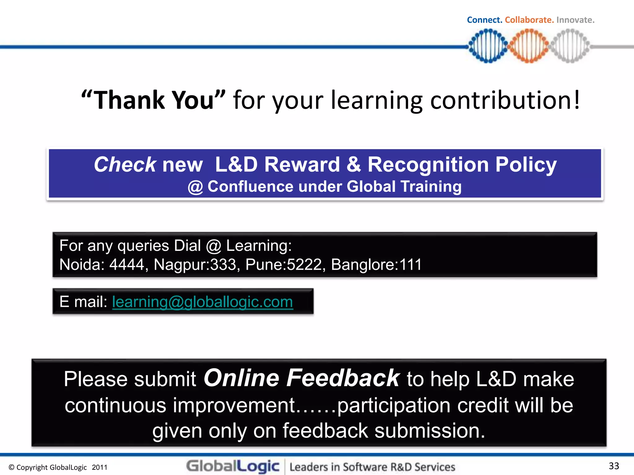© Copyright GlobalLogic 2009 33
Connect. Collaborate. Innovate.
“Thank You” for your learning contribution!
Please submit Online Feedback to help L&D make
continuous improvement……participation credit will be
given only on feedback submission.
For any queries Dial @ Learning:
Noida: 4444, Nagpur:333, Pune:5222, Banglore:111
E mail: learning@globallogic.com
Check new L&D Reward & Recognition Policy
@ Confluence under Global Training
2011
 