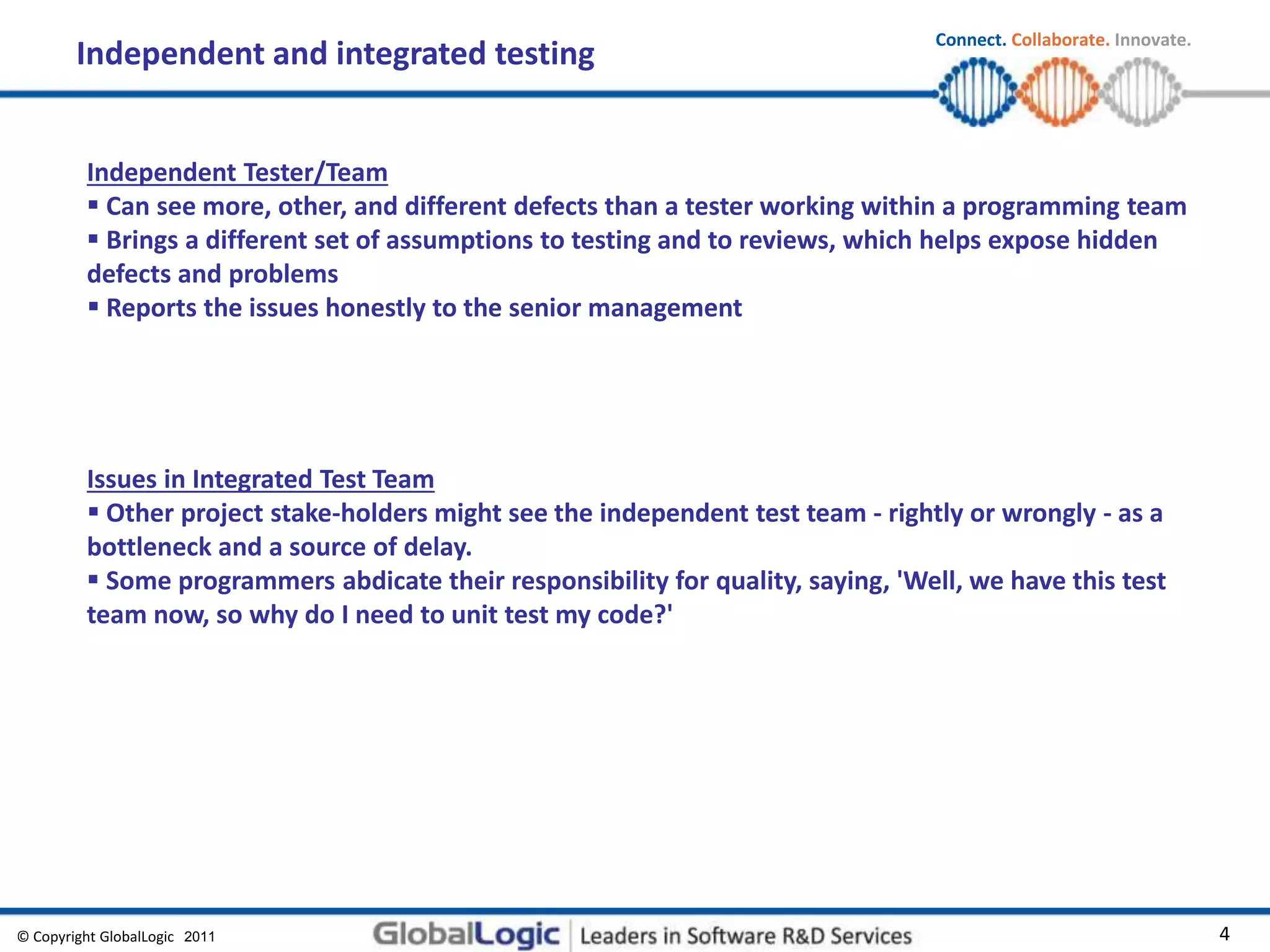 © Copyright GlobalLogic 2009 4
Connect. Collaborate. Innovate.
2011
Independent and integrated testing
Independent Tester/Team
 Can see more, other, and different defects than a tester working within a programming team
 Brings a different set of assumptions to testing and to reviews, which helps expose hidden
defects and problems
 Reports the issues honestly to the senior management
Issues in Integrated Test Team
 Other project stake-holders might see the independent test team - rightly or wrongly - as a
bottleneck and a source of delay.
 Some programmers abdicate their responsibility for quality, saying, 'Well, we have this test
team now, so why do I need to unit test my code?'
 