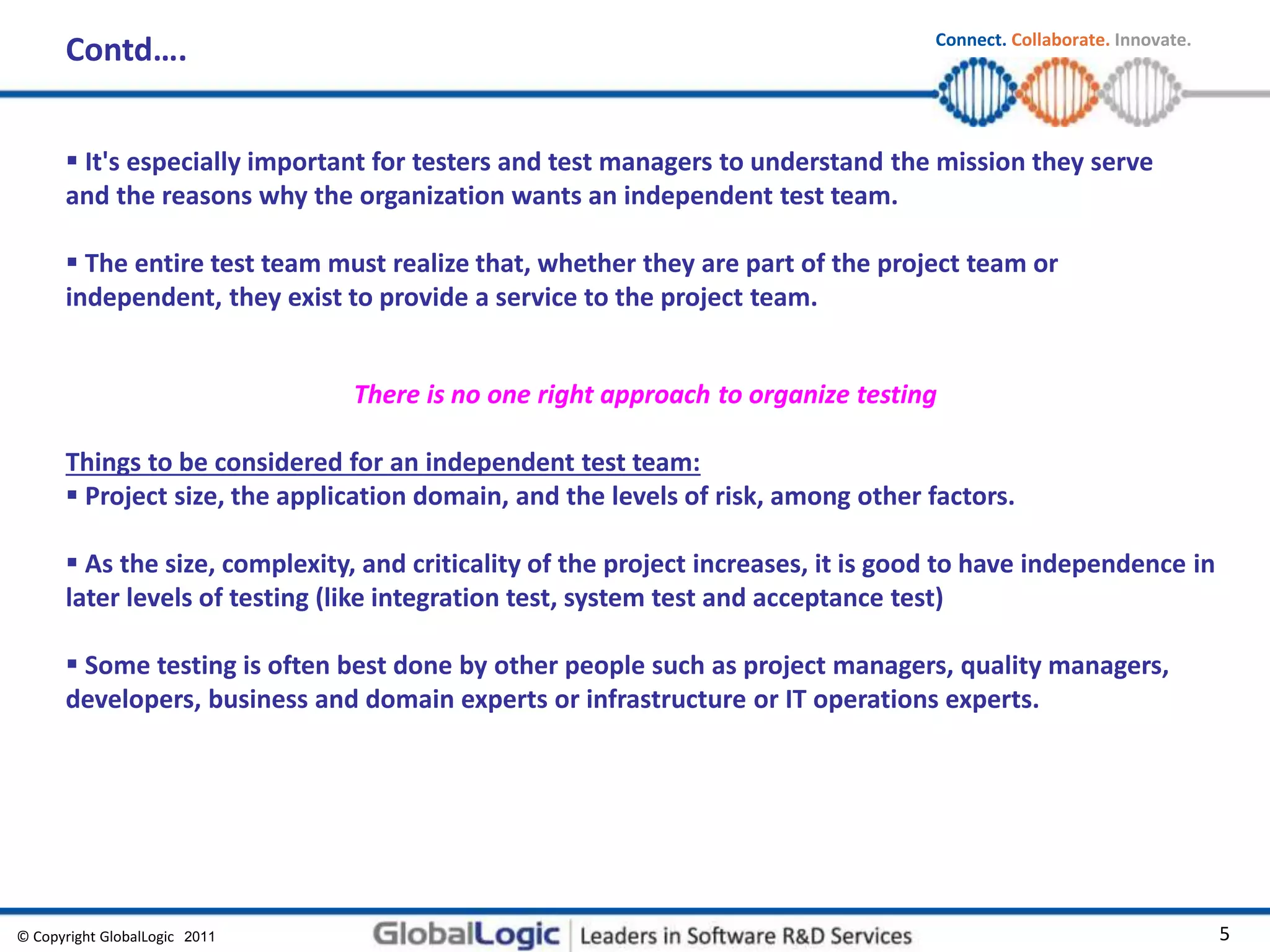 © Copyright GlobalLogic 2009 5
Connect. Collaborate. Innovate.
2011
 It's especially important for testers and test managers to understand the mission they serve
and the reasons why the organization wants an independent test team.
 The entire test team must realize that, whether they are part of the project team or
independent, they exist to provide a service to the project team.
There is no one right approach to organize testing
Things to be considered for an independent test team:
 Project size, the application domain, and the levels of risk, among other factors.
 As the size, complexity, and criticality of the project increases, it is good to have independence in
later levels of testing (like integration test, system test and acceptance test)
 Some testing is often best done by other people such as project managers, quality managers,
developers, business and domain experts or infrastructure or IT operations experts.
Contd….
 