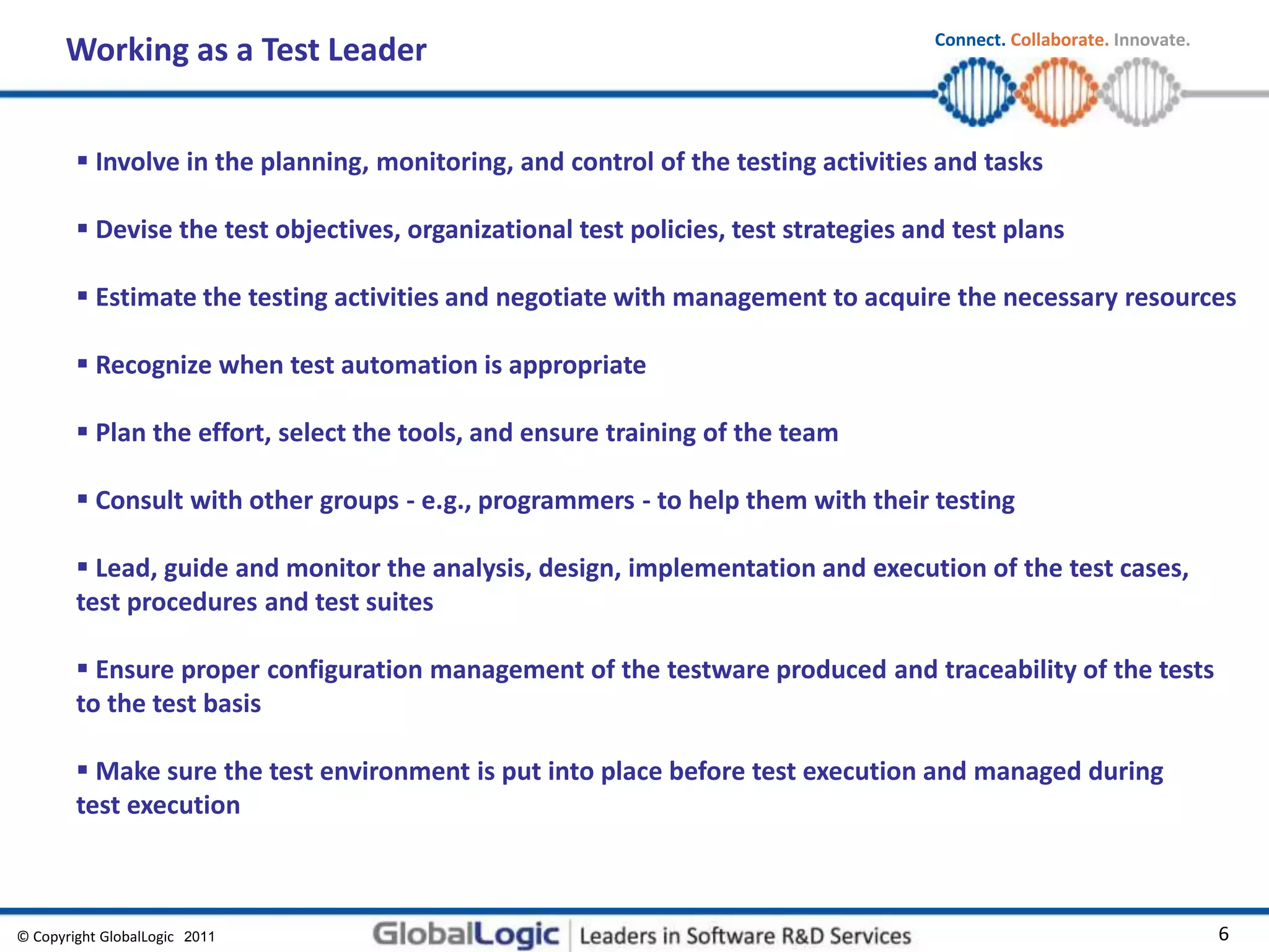 © Copyright GlobalLogic 2009 6
Connect. Collaborate. Innovate.
2011
Working as a Test Leader
 Involve in the planning, monitoring, and control of the testing activities and tasks
 Devise the test objectives, organizational test policies, test strategies and test plans
 Estimate the testing activities and negotiate with management to acquire the necessary resources
 Recognize when test automation is appropriate
 Plan the effort, select the tools, and ensure training of the team
 Consult with other groups - e.g., programmers - to help them with their testing
 Lead, guide and monitor the analysis, design, implementation and execution of the test cases,
test procedures and test suites
 Ensure proper configuration management of the testware produced and traceability of the tests
to the test basis
 Make sure the test environment is put into place before test execution and managed during
test execution
 