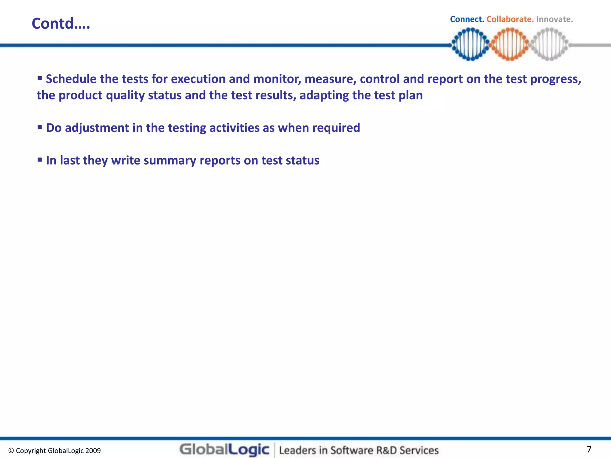 © Copyright GlobalLogic 2009 7
Connect. Collaborate. Innovate.
Contd….
 Schedule the tests for execution and monitor, measure, control and report on the test progress,
the product quality status and the test results, adapting the test plan
 Do adjustment in the testing activities as when required
 In last they write summary reports on test status
 