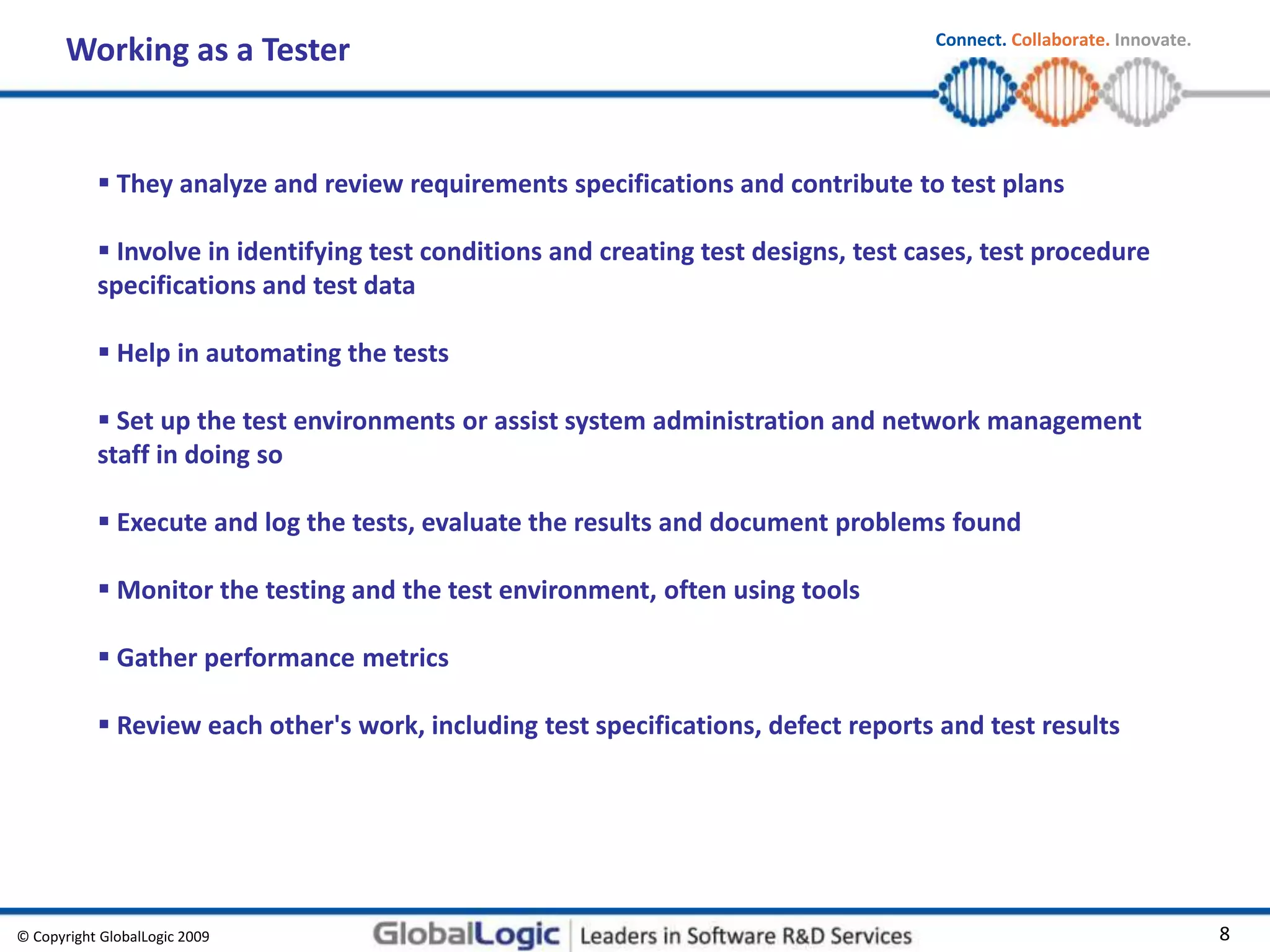 © Copyright GlobalLogic 2009 8
Connect. Collaborate. Innovate.
Working as a Tester
 They analyze and review requirements specifications and contribute to test plans
 Involve in identifying test conditions and creating test designs, test cases, test procedure
specifications and test data
 Help in automating the tests
 Set up the test environments or assist system administration and network management
staff in doing so
 Execute and log the tests, evaluate the results and document problems found
 Monitor the testing and the test environment, often using tools
 Gather performance metrics
 Review each other's work, including test specifications, defect reports and test results
 