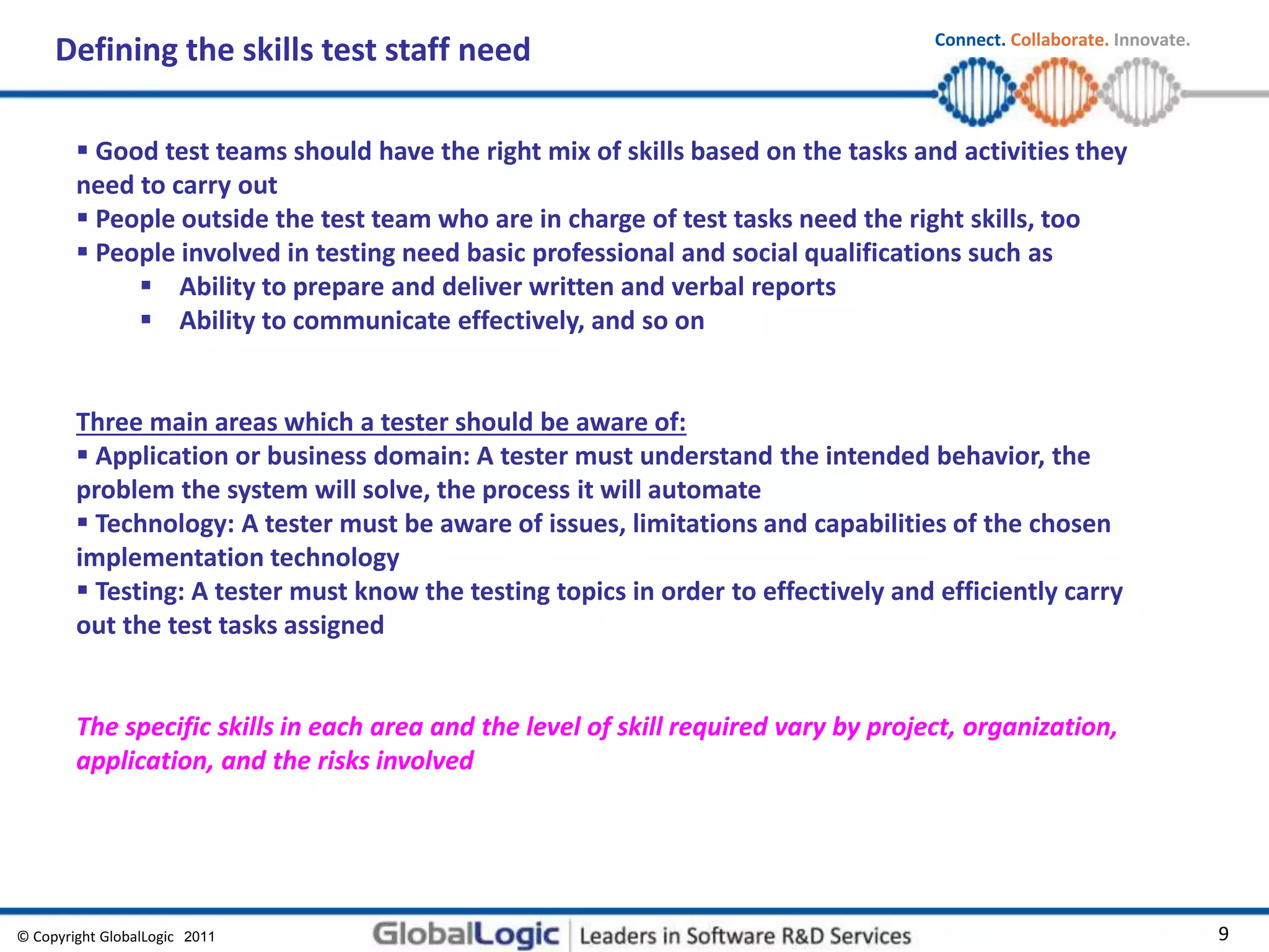 © Copyright GlobalLogic 2009 9
Connect. Collaborate. Innovate.
2011
Defining the skills test staff need
 Good test teams should have the right mix of skills based on the tasks and activities they
need to carry out
 People outside the test team who are in charge of test tasks need the right skills, too
 People involved in testing need basic professional and social qualifications such as
 Ability to prepare and deliver written and verbal reports
 Ability to communicate effectively, and so on
Three main areas which a tester should be aware of:
 Application or business domain: A tester must understand the intended behavior, the
problem the system will solve, the process it will automate
 Technology: A tester must be aware of issues, limitations and capabilities of the chosen
implementation technology
 Testing: A tester must know the testing topics in order to effectively and efficiently carry
out the test tasks assigned
The specific skills in each area and the level of skill required vary by project, organization,
application, and the risks involved
 