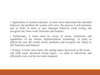 • Application or business domain: A tester must understand the intended
behavior, the problem the system will solve, the process it will automate
and so forth, in order to spot improper behavior while testing and
recognize the 'must work' functions and features.
• Technology: A tester must be aware of issues, limitations and
capabilities of the chosen implementation technology, in order to
effectively and effi ciently locate problems and recognize the 'likely to
fail' functions and features.
• Testing: A tester must know the testing topics discussed in this book -
and often more advanced testing topics - in order to effectively and
efficiently carry out the test tasks assigned.
 