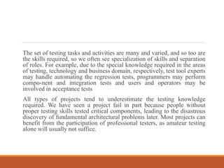 The set of testing tasks and activities are many and varied, and so too are
the skills required, so we often see specialization of skills and separation
of roles. For example, due to the special knowledge required in the areas
of testing, technology and business domain, respectively, test tool experts
may handle automating the regression tests, programmers may perform
compo-nent and integration tests and users and operators may be
involved in acceptance tests
All types of projects tend to underestimate the testing knowledge
required. We have seen a project fail in part because people without
proper testing skills tested critical components, leading to the disastrous
discovery of fundamental architectural problems later. Most projects can
benefit from the participation of professional testers, as amateur testing
alone will usually not suffice.
 