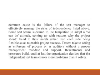 common cause is the failure of the test manager to
effectively manage the risks of independence listed above.
Some test teams succumb to the temptation to adopt a 'no
can do' attitude, coming up with reasons why the project
should bend to their needs rather than each side being
flexible so as to enable project success. Testers take to acting
as enforcers of process or as auditors without a proper
management mandate and support. Resentments and
pressures build, until at last the organization decides that the
independent test team causes more problems than it solves.
 