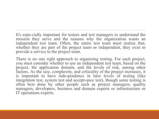 It's espe-cially important for testers and test managers to understand the
mission they serve and the reasons why the organization wants an
independent test team. Often, the entire test team must realize that,
whether they are part of the project team or independent, they exist to
provide a service to the project team.
There is no one right approach to organizing testing. For each project,
you must consider whether to use an independent test team, based on the
project, the application domain, and the levels of risk, among other
factors. As the size, complexity, and criticality of the project increases, it
is important to have inde-pendence in later levels of testing (like
integration test, system test and accept-ance test), though some testing is
often best done by other people such as project managers, quality
managers, developers, business and domain experts or infrastructure or
IT operations experts.
 