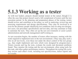5.1.3 Working as a tester
As with test leaders, projects should include testers at the outset, though it is
often the case that project doesn't need a full complement of testers until the test
execution period. In the planning and preparation phases of the testing, testers
should review and contribute to test plans, as well as analyzing, review-ing and
assessing requirements and design specifications. They may be involved in or
even be the primary people identifying test conditions and cre-ating test designs,
test cases, test procedure specifications and test data, and may automate or help
to automate the tests. They often set up the test envi-ronments or assist system
administration and network management staff in doing so.
As test execution begins, the number of testers often increases, starting with the
work required to implement tests in the test environment. (They may play such a
role on all test levels, even those not under the direct control of the test group;
e.g., they might implement unit tests which were designed by program-mers.)
Testers execute and log the tests, evaluate the results and document problems
found. They monitor the testing and the test environment, often using tools for
this task, and often gather performance metrics. Throughout the testing life cycle,
they review each other's work, including test specifica-tions, defect reports and
test results.
 