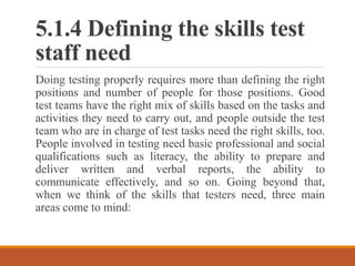 5.1.4 Defining the skills test
staff need
Doing testing properly requires more than defining the right
positions and number of people for those positions. Good
test teams have the right mix of skills based on the tasks and
activities they need to carry out, and people outside the test
team who are in charge of test tasks need the right skills, too.
People involved in testing need basic professional and social
qualifications such as literacy, the ability to prepare and
deliver written and verbal reports, the ability to
communicate effectively, and so on. Going beyond that,
when we think of the skills that testers need, three main
areas come to mind:
 