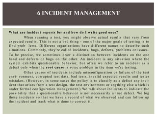 What are incident reports for and how do I write good ones?
When running a test, you might observe actual results that vary from
expected results. This is not a bad thing - one of the major goals of testing is to
find prob- lems. Different organizations have different names to describe such
situations. Commonly, they're called incidents, bugs, defects, problems or issues.
To be precise, we sometimes draw a distinction between incidents on the one
hand and defects or bugs on the other. An incident is any situation where the
system exhibits questionable behavior, but often we refer to an incident as a
defect only when the root cause is some problem in the item we're testing.
Other causes of incidents include misconfiguration or failure of the test
envi- ronment, corrupted test data, bad tests, invalid expected results and tester
mistakes. (However, in some cases the policy is to classify as a defect any inci-
dent that arises from a test design, the test environment or anything else which is
under formal configuration management.) We talk about incidents to indicate the
possibility that a questionable behavior is not necessarily a true defect. We log
these incidents so that we have a record of what we observed and can follow up
the incident and track what is done to correct it.
6 INCIDENT MANAGEMENT
 
