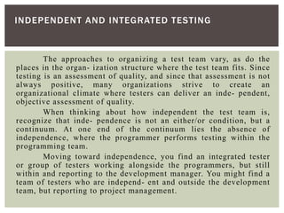 The approaches to organizing a test team vary, as do the
places in the organ- ization structure where the test team fits. Since
testing is an assessment of quality, and since that assessment is not
always positive, many organizations strive to create an
organizational climate where testers can deliver an inde- pendent,
objective assessment of quality.
When thinking about how independent the test team is,
recognize that inde- pendence is not an either/or condition, but a
continuum. At one end of the continuum lies the absence of
independence, where the programmer performs testing within the
programming team.
Moving toward independence, you find an integrated tester
or group of testers working alongside the programmers, but still
within and reporting to the development manager. You might find a
team of testers who are independ- ent and outside the development
team, but reporting to project management.
INDEPENDENT AND INTEGRATED TESTING
 