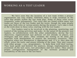 We have seen that the location of a test team within a project
organization can vary widely. Similarly there is wide variation in the
roles that people within the test team play. Some of these roles occur
frequently, some infrequently. Two roles that are found within many test
teams are those of the test leader and the tester, though the same people
may play both roles at various points during the project. Let's take a look
at the work done in these roles, starting with the test leader.
Test leaders tend to be involved in the planning, monitoring, and
control of the testing activities and tasks. At the outset of the project, test
leaders, in collaboration with the other stakeholders, devise the test
objectives, organizational test policies (if not already in place), test
strategies and test plans. They estimate the testing to be done and
negotiate with management to acquire the necessary resources. They
recognize when test automation is appropriate and, if it is, they plan the
effort, select the tools, and ensure training of the team. They may consult
with other groups - e.g., programmers - to help them with their testing.
They lead, guide and monitor the analysis, design, implementation and
execution of the test cases, test procedures and test suites. They ensure
proper configuration management of the testware produced and
traceability of the tests to the test basis.
WORKING AS A TEST LEADER
 