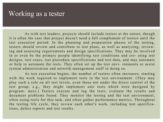 As with test leaders, projects should include testers at the outset, though
it is often the case that project doesn't need a full complement of testers until the
test execution period. In the planning and preparation phases of the testing,
testers should review and contribute to test plans, as well as analyzing, review-
ing and assessing requirements and design specifications. They may be involved
in or even be the primary people identifying test conditions and cre- ating test
designs, test cases, test procedure specifications and test data, and may automate
or help to automate the tests. They often set up the test envi- ronments or assist
system administration and network management staff in doing so.
As test execution begins, the number of testers often increases, starting
with the work required to implement tests in the test environment. (They may
play such a role on all test levels, even those not under the direct control of the
test group; e.g., they might implement unit tests which were designed by
program- mers.) Testers execute and log the tests, evaluate the results and
document problems found. They monitor the testing and the test environment,
often using tools for this task, and often gather performance metrics. Throughout
the testing life cycle, they review each other's work, including test specifica-
tions, defect reports and test results.
Working as a tester
 