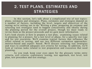 In this section, let's talk about a complicated trio of test topics:
plans, estimates and strategies. Plans, estimates and strategies depend on
a number of factors, including the level, targets and objectives of the
testing we're setting out to do. Writing a plan, preparing an estimate and
selecting test strategies tend to happen concurrently and ideally during
the planning period for the overall project, though we must ready to
revise them as the project proceeds and we gain more information.
Let's look closely at how to prepare a test plan, examining issues related
to planning for a project, for a test level or phase, for a specific test type
and for test execution. We'll examine typical factors that influence the
effort related to testing, and see two different estimation approaches:
metrics-based and expert- based. We'll discuss selecting test strategies
and ways to establish adequate exit criteria for testing. In addition, we'll
look at various tasks related to test preparation and execution that need
planning.
As you read, keep your eyes open for the glossary terms entry
criteria, exit criteria, exploratory testing, test approach, test level, test
plan, test procedure and test strategy.

2. TEST PLANS, ESTIMATES AND
STRATEGIES
 
