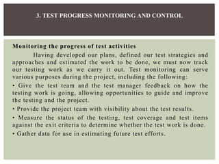 Monitoring the progress of test activities
Having developed our plans, defined our test strategies and
approaches and estimated the work to be done, we must now track
our testing work as we carry it out. Test monitoring can serve
various purposes during the project, including the following:
• Give the test team and the test manager feedback on how the
testing work is going, allowing opportunities to guide and improve
the testing and the project.
• Provide the project team with visibility about the test results.
• Measure the status of the testing, test coverage and test items
against the exit criteria to determine whether the test work is done.
• Gather data for use in estimating future test efforts.
3. TEST PROGRESS MONITORING AND CONTROL
 