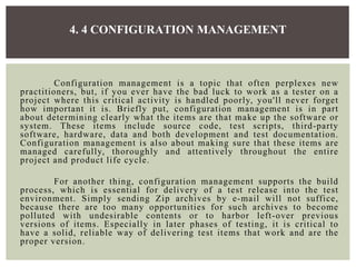 Configuration management is a topic that often perplexes new
practitioners, but, if you ever have the bad luck to work as a tester on a
project where this critical activity is handled poorly, you'll never forget
how important it is. Briefly put, configuration management is in part
about determining clearly what the items are that make up the software or
system. These items include source code, test scripts, third-party
software, hardware, data and both development and test documentation.
Configuration management is also about making sure that these items are
managed carefully, thoroughly and attentively throughout the entire
project and product life cycle.
For another thing, configuration management supports the build
process, which is essential for delivery of a test release into the test
environment. Simply sending Zip archives by e-mail will not suffice,
because there are too many opportunities for such archives to become
polluted with undesirable contents or to harbor left-over previous
versions of items. Especially in later phases of testing, it is critical to
have a solid, reliable way of delivering test items that work and are the
proper version.
4. 4 CONFIGURATION MANAGEMENT
 