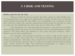Risks and levels of risk
Risk is a word we all use loosely, but what exactly is risk? Simply put,
it's the possibility of a negative or undesirable outcome. In the future, a risk has
some likelihood between 0% and 100%; it is a possibility, not a certainty. In the
past, however, either the risk has materialized and become an outcome or issue
or it has not; the likelihood of a risk in the past is either 0% or 100%.
The likelihood of a risk becoming an outcome is one factor to consider
when thinking about the level of risk associated with its possible negative conse-
quences. The more likely the outcome is, the worse the risk. However, likeli-
hood is not the only consideration.
For example, most people are likely to catch a cold in the course of
their lives, usually more than once. The typical healthy individual suffers no
serious consequences. Therefore, the overall level of risk associated with colds
is low for this person. But the risk of a cold for an elderly person with breathing
diffi- culties would be high. The potential consequences or impact is an
important consideration affecting the level of risk, too.
5. 5 RISK AND TESTING
 