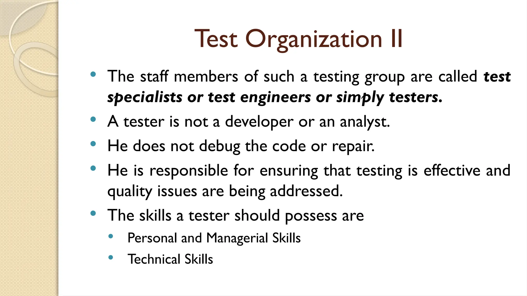 Test Organization II
 The staff members of such a testing group are called test
specialists or test engineers or simply testers.
 A tester is not a developer or an analyst.
 He does not debug the code or repair.
 He is responsible for ensuring that testing is effective and
quality issues are being addressed.
 The skills a tester should possess are
 Personal and Managerial Skills
 Technical Skills
 