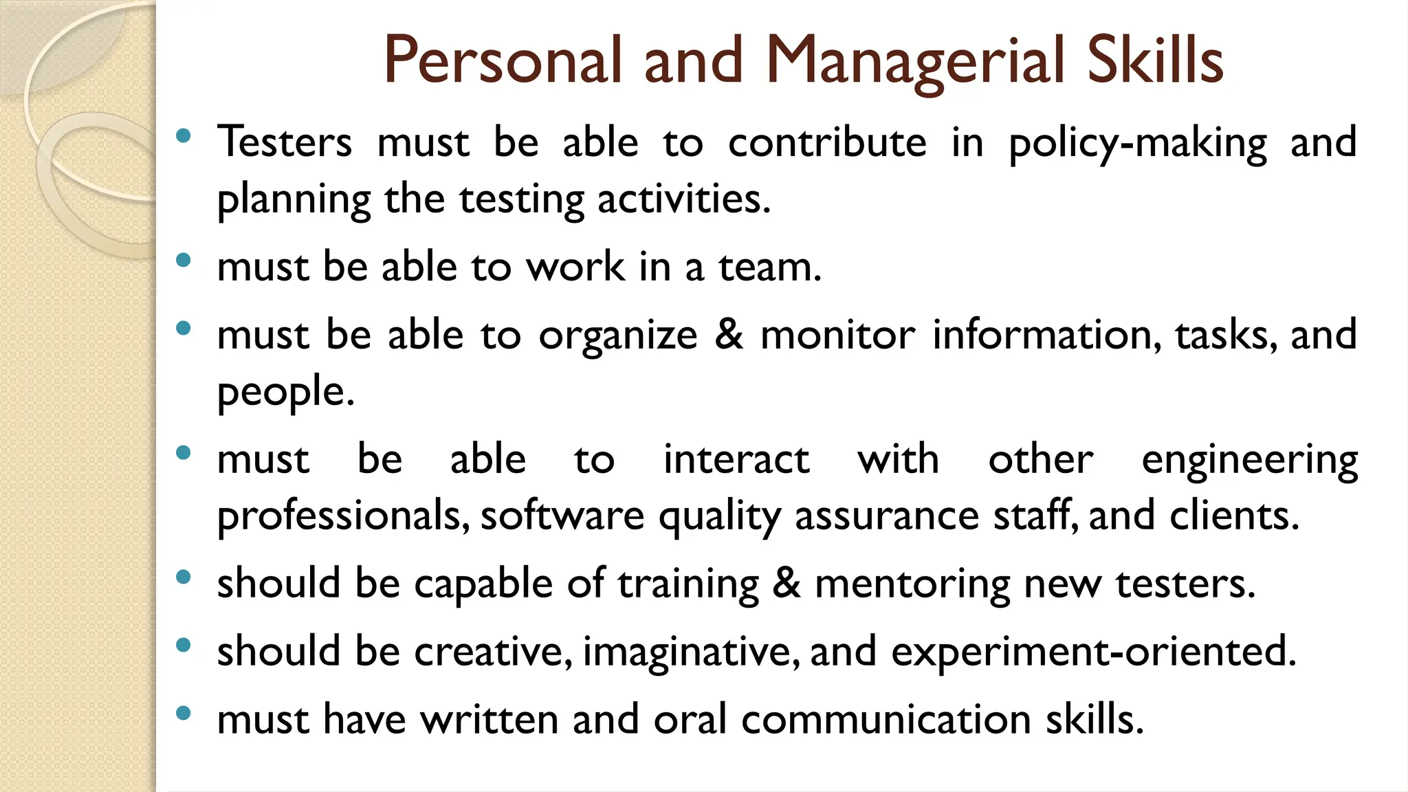 Personal and Managerial Skills
 Testers must be able to contribute in policy-making and
planning the testing activities.
 must be able to work in a team.
 must be able to organize & monitor information, tasks, and
people.
 must be able to interact with other engineering
professionals, software quality assurance staff, and clients.
 should be capable of training & mentoring new testers.
 should be creative, imaginative, and experiment-oriented.
 must have written and oral communication skills.
 