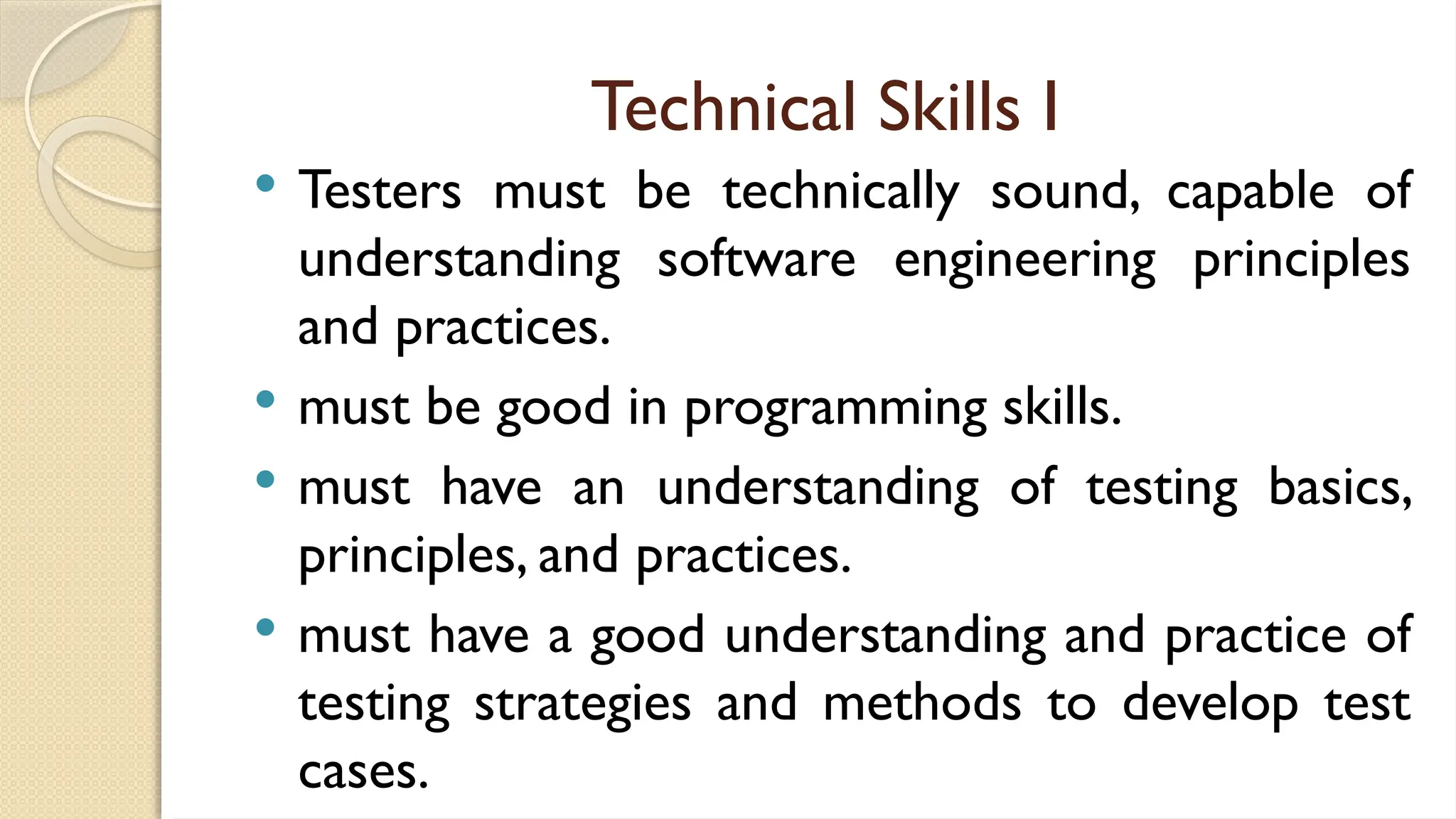 Technical Skills I
 Testers must be technically sound, capable of
understanding software engineering principles
and practices.
 must be good in programming skills.
 must have an understanding of testing basics,
principles, and practices.
 must have a good understanding and practice of
testing strategies and methods to develop test
cases.
 