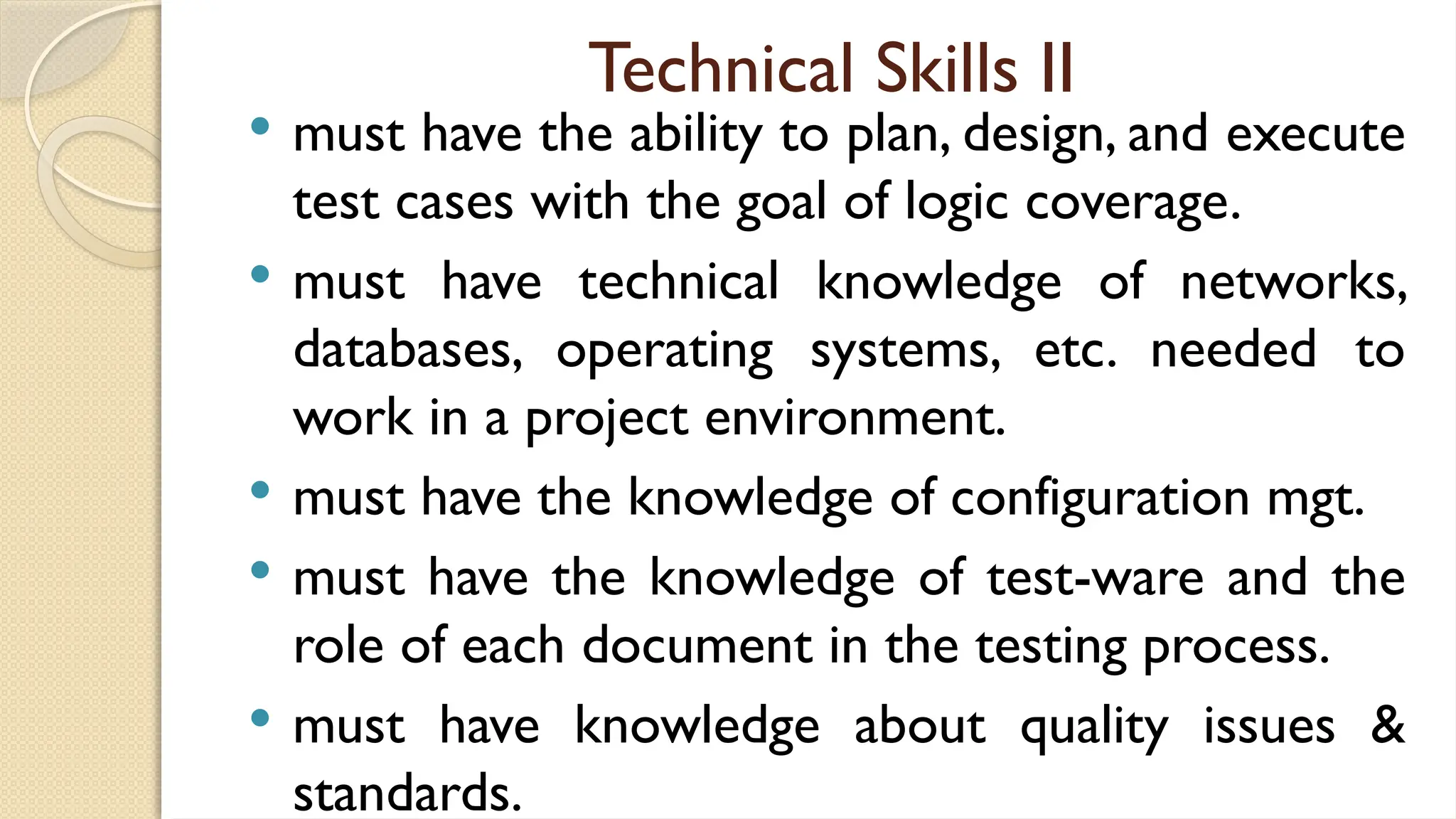 Technical Skills II
 must have the ability to plan, design, and execute
test cases with the goal of logic coverage.
 must have technical knowledge of networks,
databases, operating systems, etc. needed to
work in a project environment.
 must have the knowledge of configuration mgt.
 must have the knowledge of test-ware and the
role of each document in the testing process.
 must have knowledge about quality issues &
standards.
 