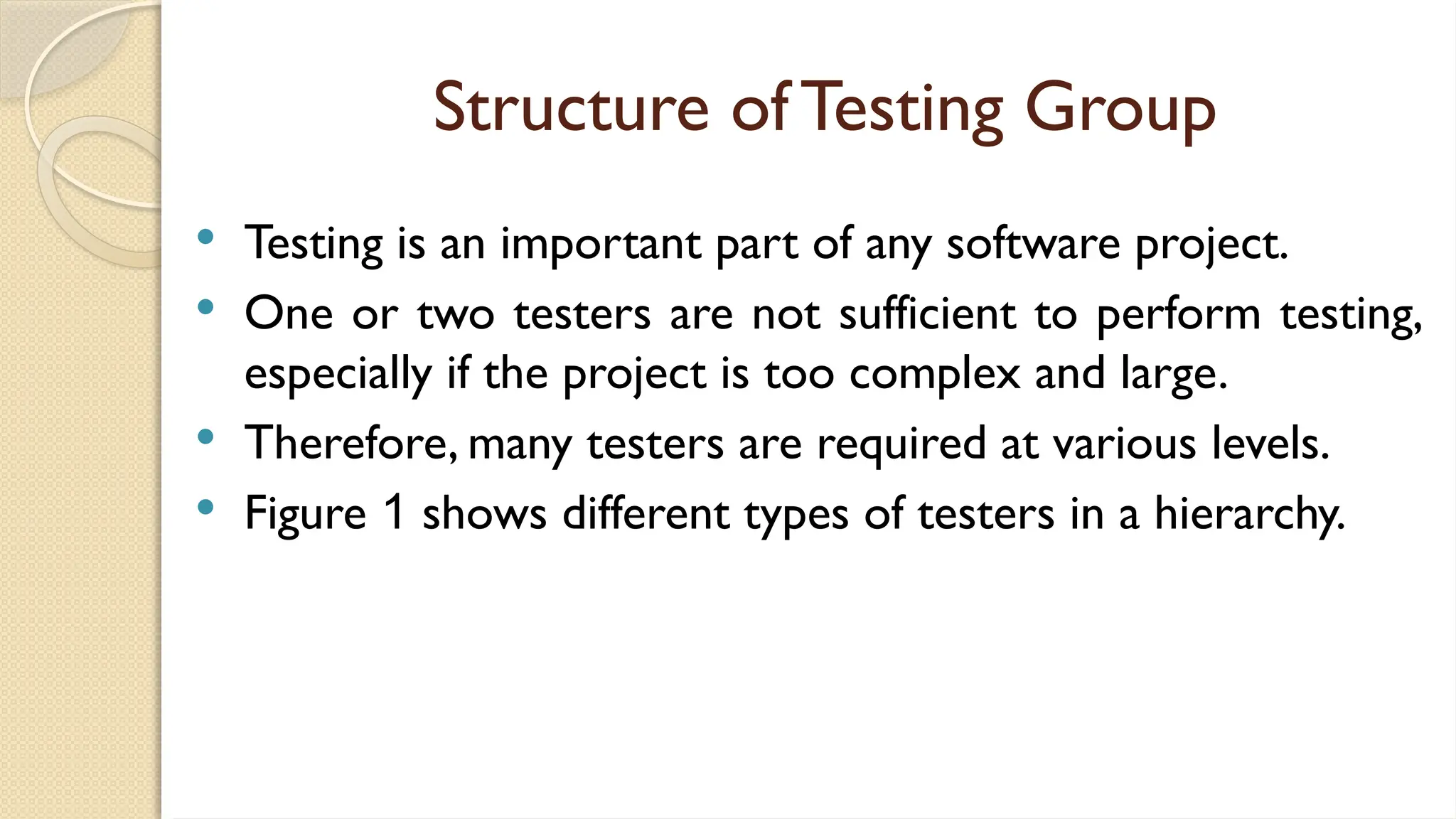 Structure of Testing Group
 Testing is an important part of any software project.
 One or two testers are not sufficient to perform testing,
especially if the project is too complex and large.
 Therefore, many testers are required at various levels.
 Figure 1 shows different types of testers in a hierarchy.
 