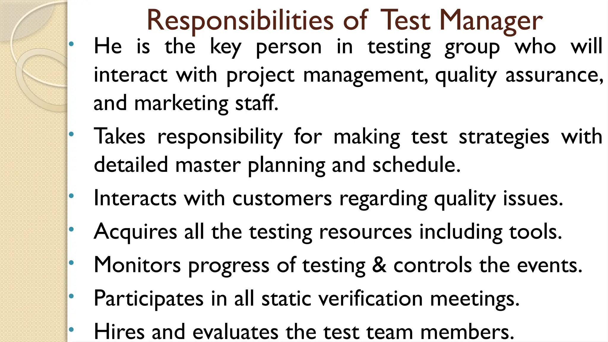 Responsibilities of Test Manager
• He is the key person in testing group who will
interact with project management, quality assurance,
and marketing staff.
• Takes responsibility for making test strategies with
detailed master planning and schedule.
• Interacts with customers regarding quality issues.
• Acquires all the testing resources including tools.
• Monitors progress of testing & controls the events.
• Participates in all static verification meetings.
• Hires and evaluates the test team members.
 