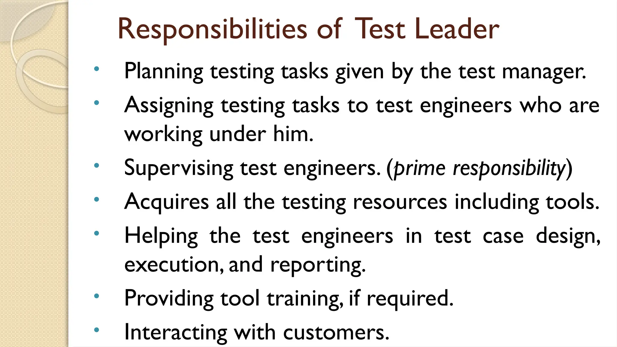 Responsibilities of Test Leader
• Planning testing tasks given by the test manager.
• Assigning testing tasks to test engineers who are
working under him.
• Supervising test engineers. (prime responsibility)
• Acquires all the testing resources including tools.
• Helping the test engineers in test case design,
execution, and reporting.
• Providing tool training, if required.
• Interacting with customers.
 