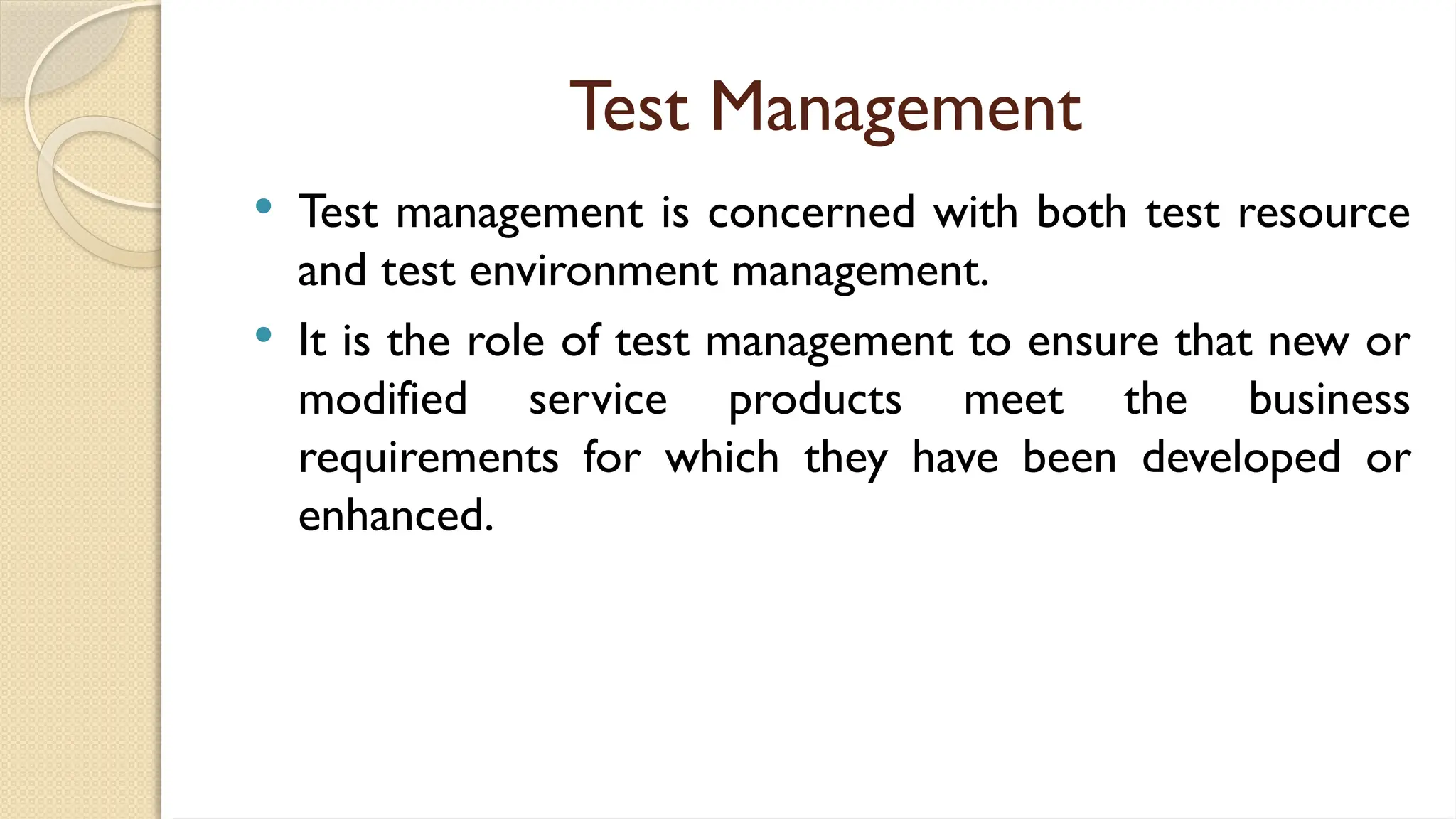 Test Management
 Test management is concerned with both test resource
and test environment management.
 It is the role of test management to ensure that new or
modified service products meet the business
requirements for which they have been developed or
enhanced.
 