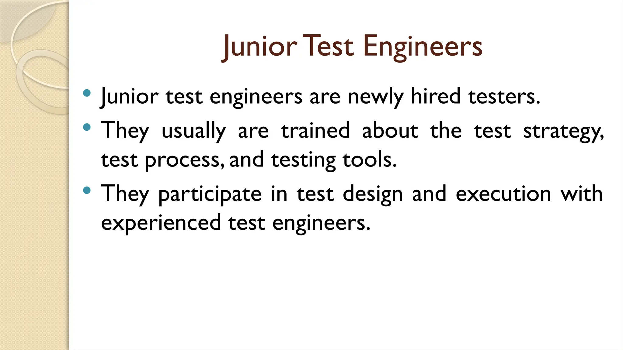 Junior Test Engineers
 Junior test engineers are newly hired testers.
 They usually are trained about the test strategy,
test process, and testing tools.
 They participate in test design and execution with
experienced test engineers.
 