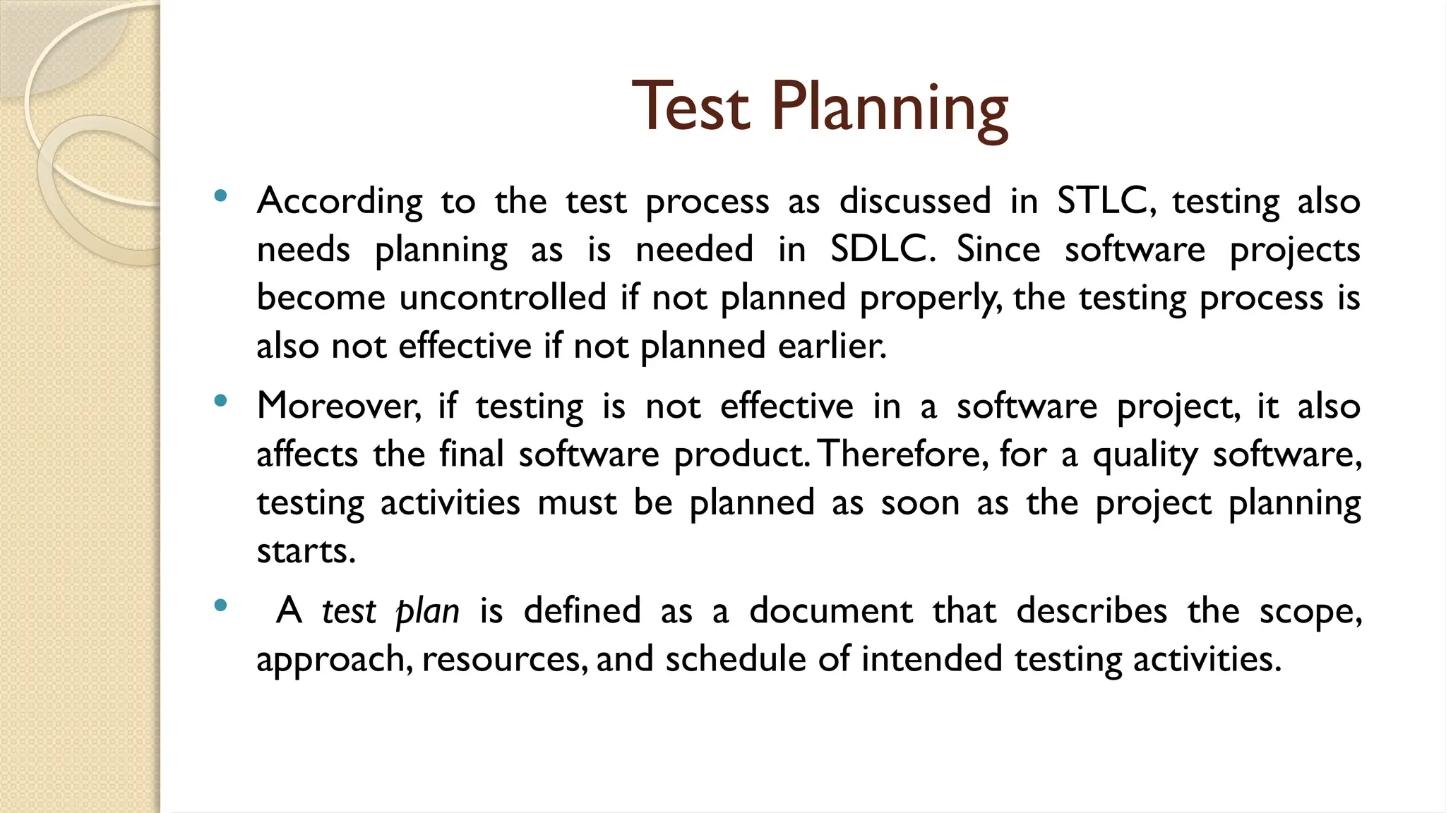 Test Planning
 According to the test process as discussed in STLC, testing also
needs planning as is needed in SDLC. Since software projects
become uncontrolled if not planned properly, the testing process is
also not effective if not planned earlier.
 Moreover, if testing is not effective in a software project, it also
affects the final software product.Therefore, for a quality software,
testing activities must be planned as soon as the project planning
starts.
 A test plan is defined as a document that describes the scope,
approach, resources, and schedule of intended testing activities.
 