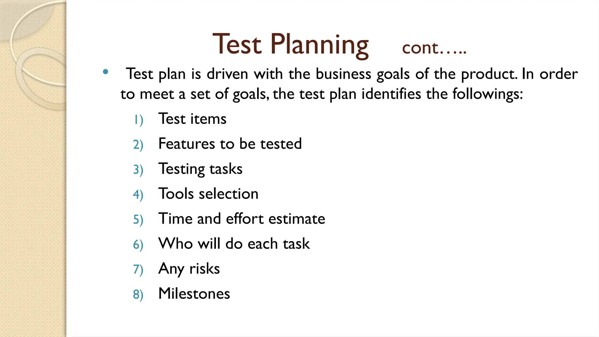 Test Planning cont…..
 Test plan is driven with the business goals of the product. In order
to meet a set of goals, the test plan identifies the followings:
1) Test items
2) Features to be tested
3) Testing tasks
4) Tools selection
5) Time and effort estimate
6) Who will do each task
7) Any risks
8) Milestones
 