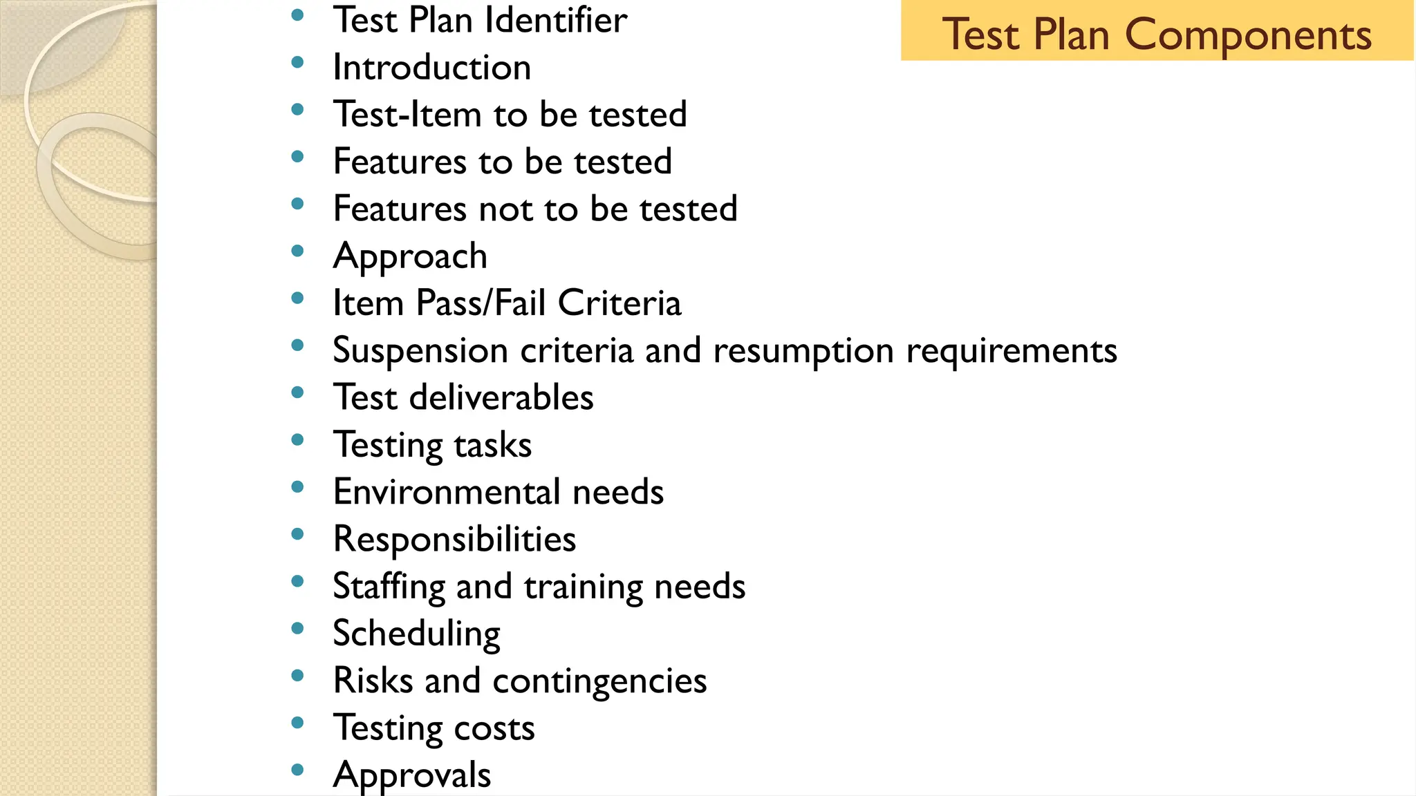  Test Plan Identifier
 Introduction
 Test-Item to be tested
 Features to be tested
 Features not to be tested
 Approach
 Item Pass/Fail Criteria
 Suspension criteria and resumption requirements
 Test deliverables
 Testing tasks
 Environmental needs
 Responsibilities
 Staffing and training needs
 Scheduling
 Risks and contingencies
 Testing costs
 Approvals
Test Plan Components
 