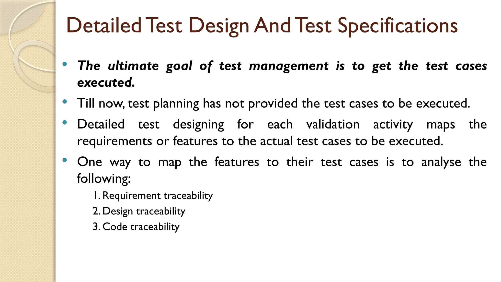 Detailed Test Design And Test Specifications
 The ultimate goal of test management is to get the test cases
executed.
 Till now, test planning has not provided the test cases to be executed.
 Detailed test designing for each validation activity maps the
requirements or features to the actual test cases to be executed.
 One way to map the features to their test cases is to analyse the
following:
1. Requirement traceability
2. Design traceability
3. Code traceability
 
