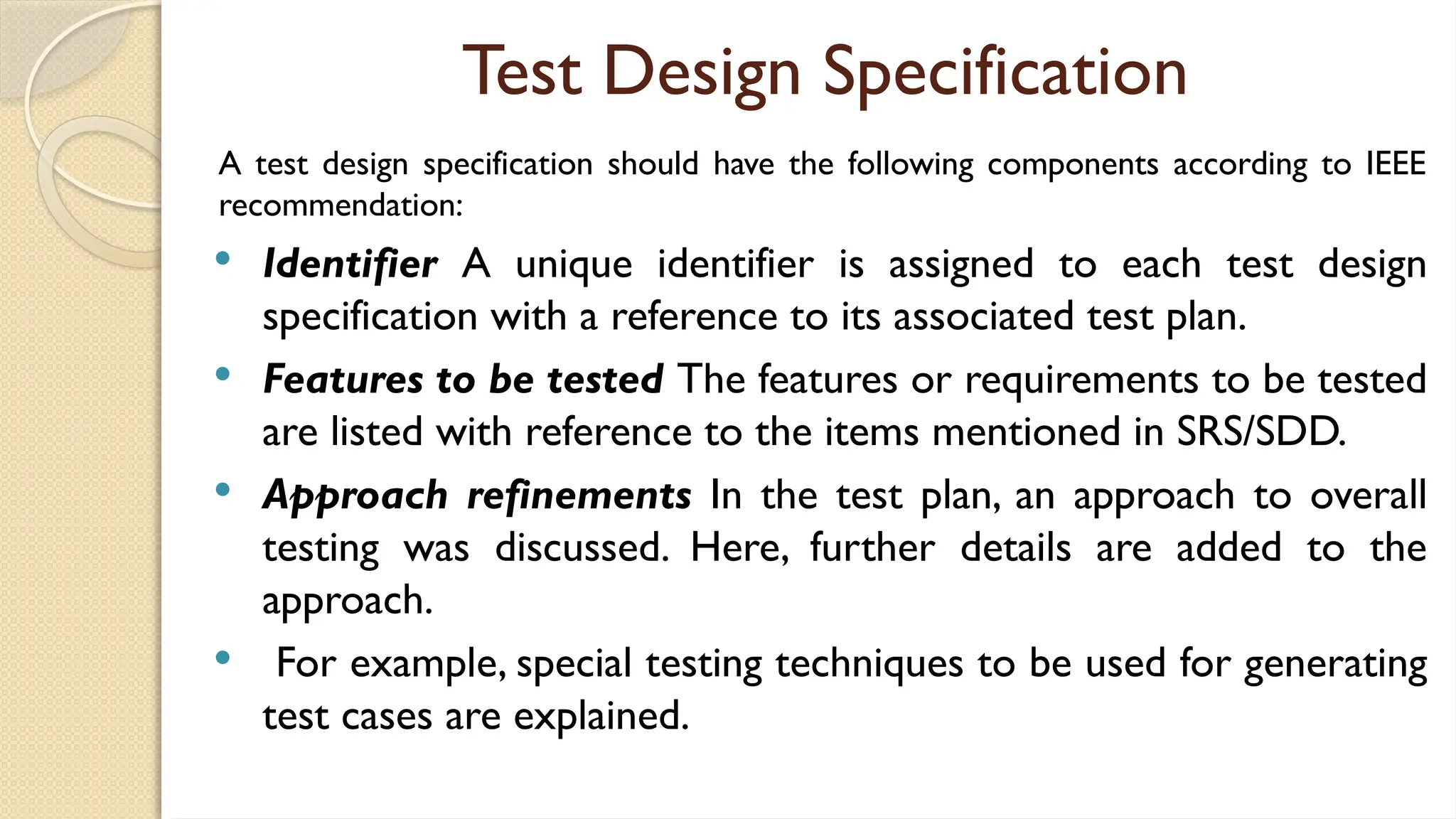 Test Design Specification
A test design specification should have the following components according to IEEE
recommendation:
 Identifier A unique identifier is assigned to each test design
specification with a reference to its associated test plan.
 Features to be tested The features or requirements to be tested
are listed with reference to the items mentioned in SRS/SDD.
 Approach refinements In the test plan, an approach to overall
testing was discussed. Here, further details are added to the
approach.
 For example, special testing techniques to be used for generating
test cases are explained.
 
