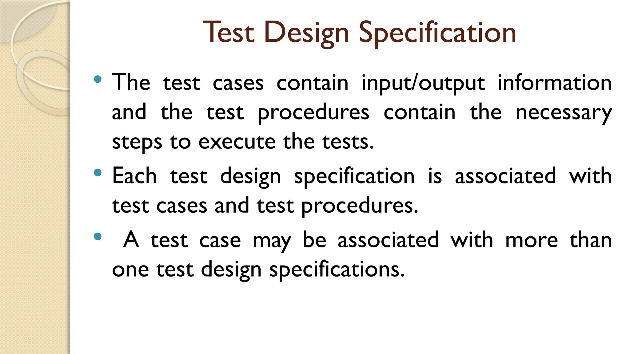 Test Design Specification
 The test cases contain input/output information
and the test procedures contain the necessary
steps to execute the tests.
 Each test design specification is associated with
test cases and test procedures.
 A test case may be associated with more than
one test design specifications.
 