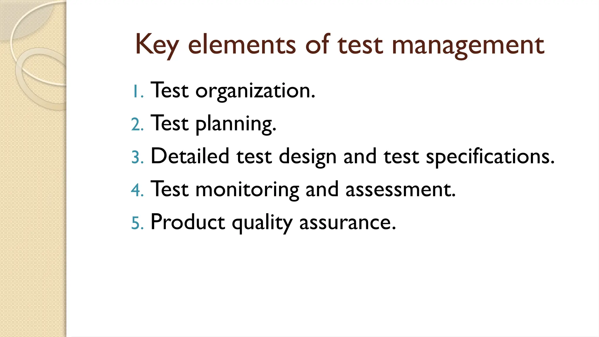 Key elements of test management
1. Test organization.
2. Test planning.
3. Detailed test design and test specifications.
4. Test monitoring and assessment.
5. Product quality assurance.
 