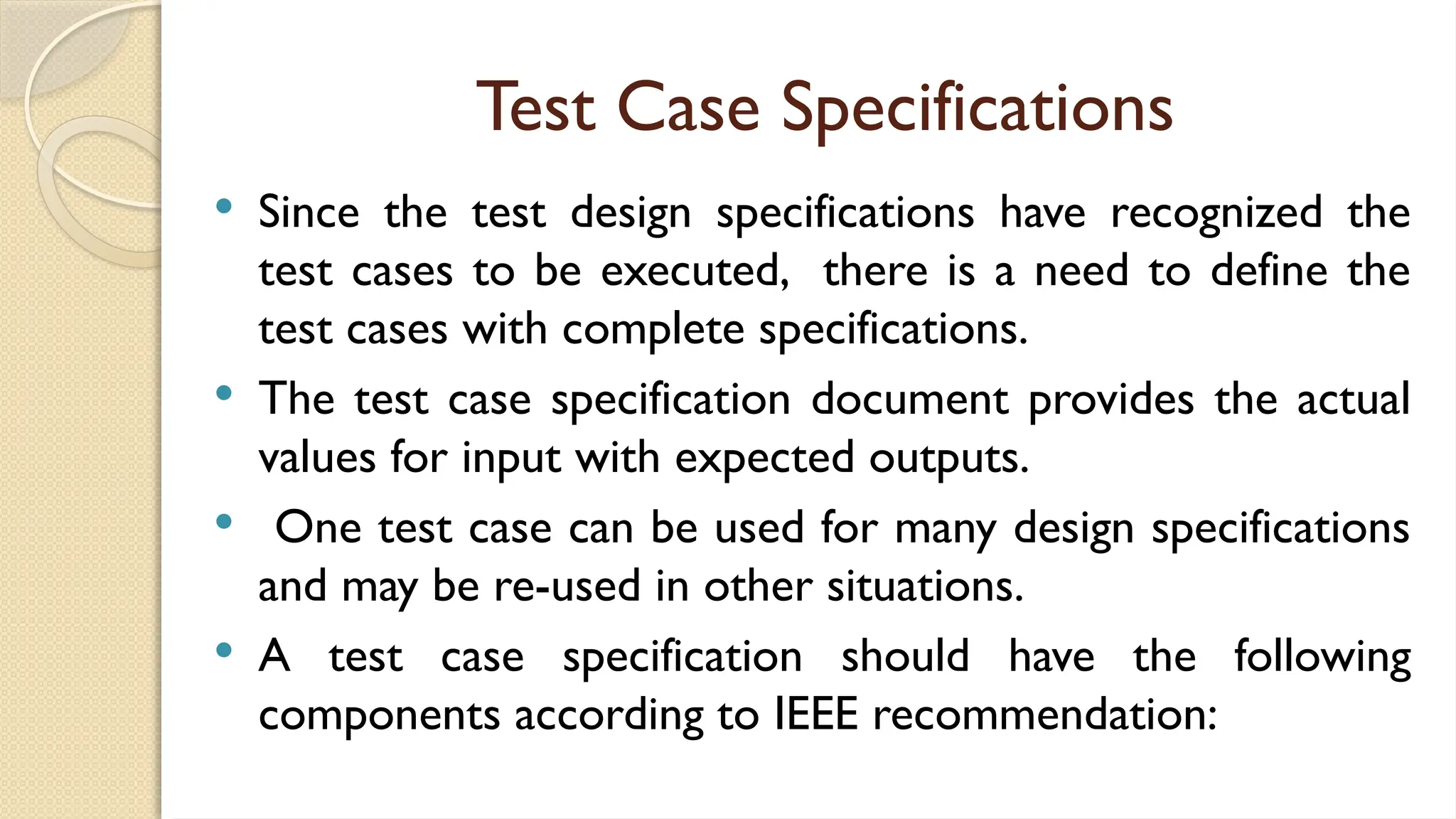 Test Case Specifications
 Since the test design specifications have recognized the
test cases to be executed, there is a need to define the
test cases with complete specifications.
 The test case specification document provides the actual
values for input with expected outputs.
 One test case can be used for many design specifications
and may be re-used in other situations.
 A test case specification should have the following
components according to IEEE recommendation:
 