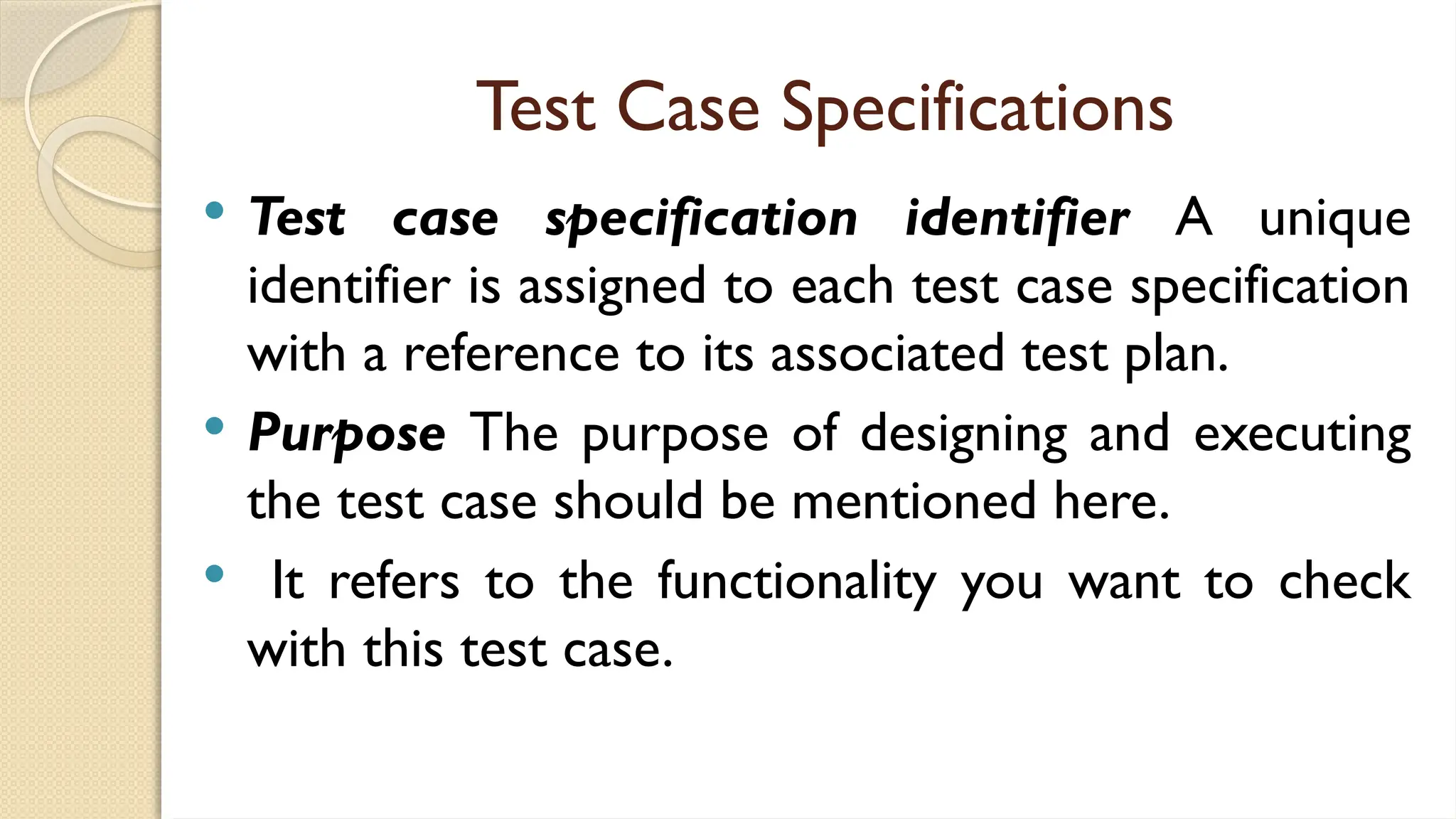 Test Case Specifications
 Test case specification identifier A unique
identifier is assigned to each test case specification
with a reference to its associated test plan.
 Purpose The purpose of designing and executing
the test case should be mentioned here.
 It refers to the functionality you want to check
with this test case.
 