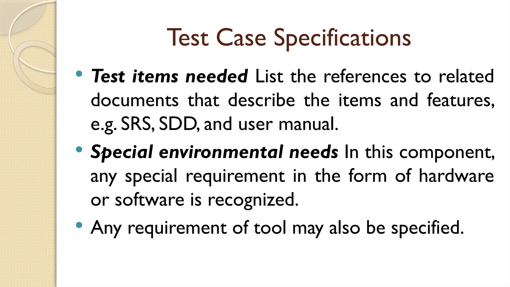Test Case Specifications
 Test items needed List the references to related
documents that describe the items and features,
e.g. SRS, SDD, and user manual.
 Special environmental needs In this component,
any special requirement in the form of hardware
or software is recognized.
 Any requirement of tool may also be specified.
 