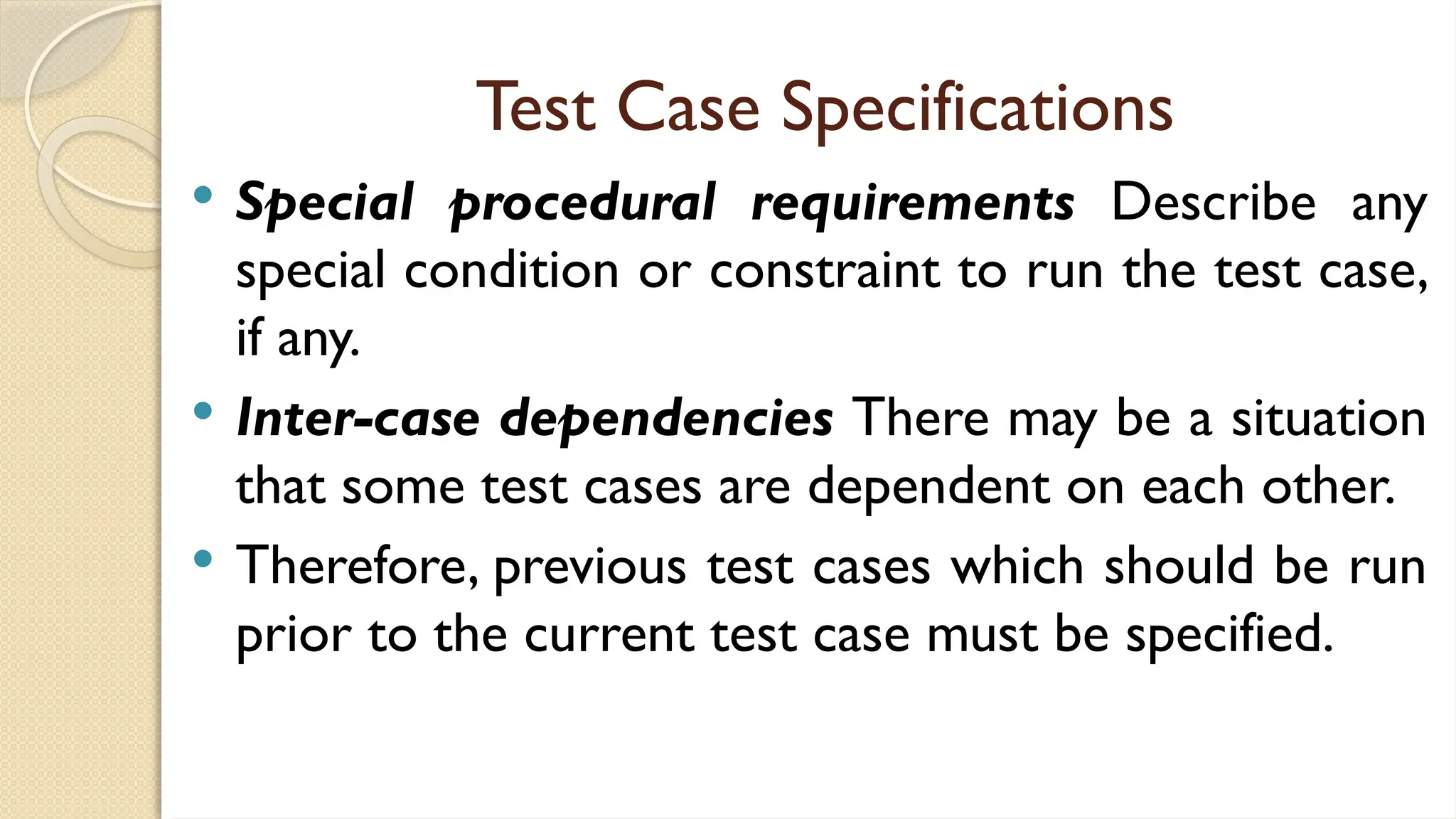 Test Case Specifications
 Special procedural requirements Describe any
special condition or constraint to run the test case,
if any.
 Inter-case dependencies There may be a situation
that some test cases are dependent on each other.
 Therefore, previous test cases which should be run
prior to the current test case must be specified.
 