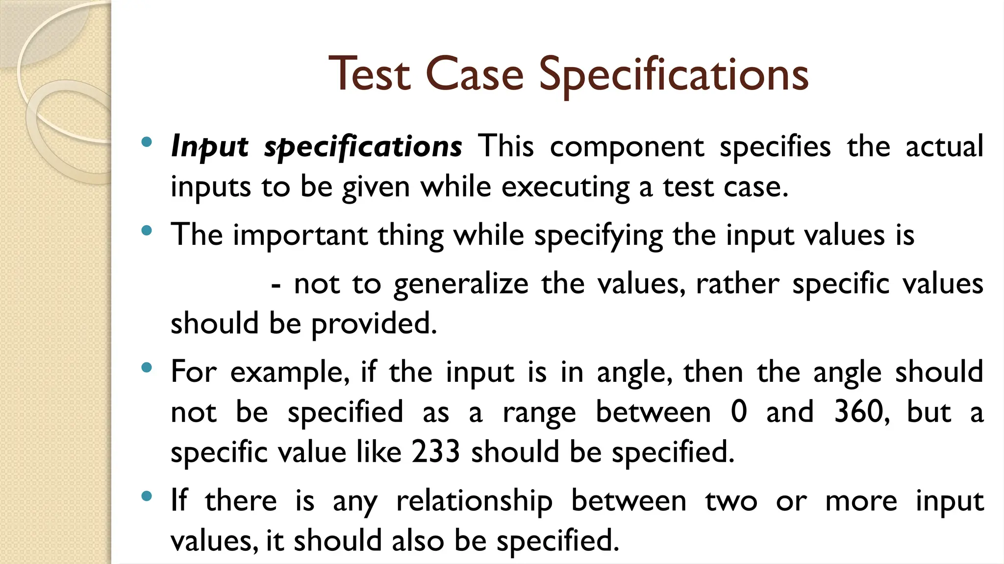 Test Case Specifications
 Input specifications This component specifies the actual
inputs to be given while executing a test case.
 The important thing while specifying the input values is
- not to generalize the values, rather specific values
should be provided.
 For example, if the input is in angle, then the angle should
not be specified as a range between 0 and 360, but a
specific value like 233 should be specified.
 If there is any relationship between two or more input
values, it should also be specified.
 
